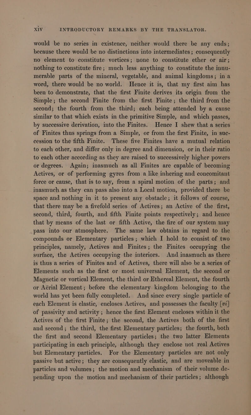 would be no series in existence, neither would there be any ends; because there would be no distinctions into intermediates ; consequently no element to constitute vortices; none to constitute ether or air; nothing to constitute fire; much less anything to constitute the innu- merable parts of the mineral, vegetable, and animal kingdoms; in a word, there would be no world. Hence it is, that my first aim has been to demonstrate, that the first Finite derives its origin from the Simple; the second Finite from the first Finite; the third from the second; the fourth from the third; each being attended by a cause similar to that which exists in the primitive Simple, and which passes, by successive derivation, into the Finites. Hence I shew that a series of Finites thus springs from a Simple, or from the first Finite, in suc- cession to the fifth Finite. These five Finites have a mutual relation to each other, and differ only in degree and dimension, or in their ratio to each other according as they are raised to successively higher powers or degrees. Again; inasmuch as all Finites are capable of becoming Actives, or of performing gyres from a like inhering and concomitant force or cause, that is to say, from a spiral motion of the parts; and inasmuch as they can pass also into a Local motion, provided there be space and nothing in it to present any obstacle; it follows of course, that there may be a fivefold series of Actives; an Active of the first, second, third, fourth, and fifth Finite points respectively; and hence that by means of the last or fifth Active, the fire of our system may pass into our atmosphere. The same law obtains in regard to the compounds or Elementary particles ; which I hold to consist of two principles, namely, Actives and Finites; the Finites occupying the surface, the Actives occupying the interiors. And inasmuch as there is thus a series of Finites and of Actives, there will also be a series of Elements such as the first or most universal Element, the second or Magnetic or vortical Element, the third or Ethereal Element, the fourth or Aérial Element; before the elementary kingdom belonging to the world has yet been fully completed. And since every single particle of each Element is elastic, encloses Actives, and possesses the faculty [v:] of passivity and activity ; hence the first Element encloses within it the Actives of the first Finite; the second, the Actives both of the first and second; the third, the first Elementary particles; the fourth, both the first and second Elementary particles; the two latter Elements participating in each principle, although they enclose not real Actives but Elementary particles. For the Elementary particles are not only passive but active; they are consequently elastic, and are moveable in particles and volumes; the motion and mechanism of their volume de- pending upon the motion and mechanism of their particles; although