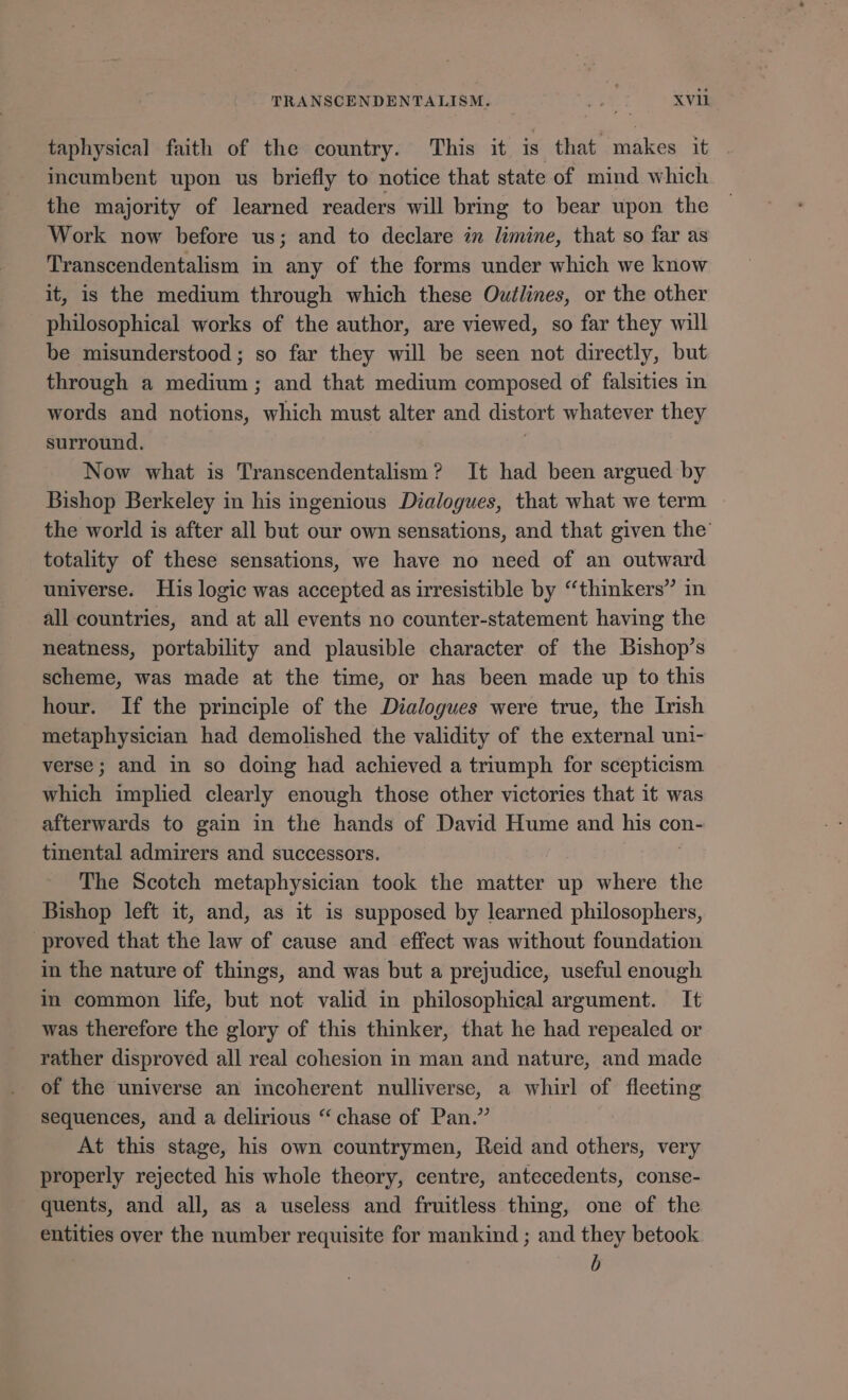 taphysical faith of the country. This it is that makes it incumbent upon us briefly to notice that state of mind which the majority of learned readers will bring to bear upon the Work now before us; and to declare in limine, that so far as Transcendentalism in any of the forms under which we know it, is the medium through which these Outlines, or the other philosophical works of the author, are viewed, so far they will be misunderstood; so far they will be seen not directly, but through a medium ; and that medium composed of falsities in words and notions, which must alter and distort whatever they surround. Now what is Transcendentalism ? It had been argued by Bishop Berkeley in his ingenious Dialogues, that what we term the world is after all but our own sensations, and that given the’ totality of these sensations, we have no need of an outward universe. His logic was accepted as irresistible by “thinkers” all countries, and at all events no counter-statement having the neatness, portability and plausible character of the Bishop’s scheme, was made at the time, or has been made up to this hour. If the principle of the Dialogues were true, the Irish metaphysician had demolished the validity of the external uni- verse; and in so doing had achieved a triumph for scepticism which implied clearly enough those other victories that it was afterwards to gain in the hands of David Hume and his con- tinental admirers and successors. The Scotch metaphysician took the matter up where the Bishop left it, and, as it is supposed by learned philosophers, proved that the law of cause and effect was without foundation in the nature of things, and was but a prejudice, useful enough in common life, but not valid in philosophical argument. It was therefore the glory of this thinker, that he had repealed or rather disproved all real cohesion in man and nature, and made of the universe an incoherent nulliverse, a whirl of fleeting sequences, and a delirious “ chase of Pan.” At this stage, his own countrymen, Reid and others, very properly rejected his whole theory, centre, antecedents, conse- quents, and all, as a useless and fruitless thing, one of the entities over the number requisite for mankind ; and they betook | b