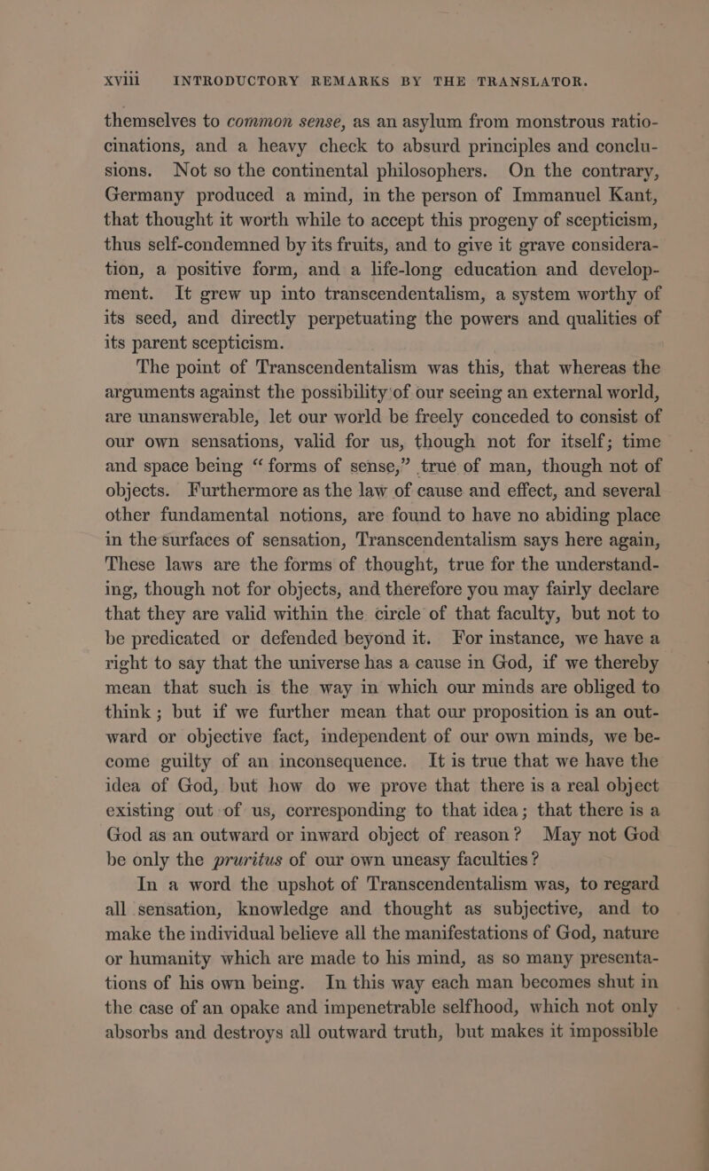 themselves to common sense, as an asylum from monstrous ratio- cinations, and a heavy check to absurd principles and conclu- sions. Not so the continental philosophers. On the contrary, Germany produced a mind, in the person of Immanuel Kant, that thought 1t worth while to accept this progeny of scepticism, thus self-condemned by its fruits, and to give it grave considera- tion, a positive form, and a life-long education and develop- ment. It grew up into transcendentalism, a system worthy of its seed, and directly perpetuating the powers and qualities of its parent scepticism. j The point of Transcendentalism was this, that whereas the arguments against the possibility of our seeing an external world, are unanswerable, let our world be freely conceded to consist of our own sensations, valid for us, though not for itself; time and space being “ forms of sense,” trué of man, though not of objects. Furthermore as the law of cause and effect, and several other fundamental notions, are found to have no abiding place in the surfaces of sensation, Transcendentalism says here again, These laws are the forms of thought, true for the understand- ing, though not for objects, and therefore you may fairly declare that they are valid within the. circle of that faculty, but not to be predicated or defended beyond it. For instance, we have a right to say that the universe has a cause in God, if we thereby mean that such is the way in which our minds are obliged to think; but if we further mean that our proposition is an out- ward or objective fact, independent of our own minds, we be- come guilty of an inconsequence. It is true that we have the idea of God, but how do we prove that there is a real object existing out of us, corresponding to that idea; that there is a God as an outward or inward object of reason? May not God be only the pruritus of our own uneasy faculties ? In a word the upshot of Transcendentalism was, to regard all sensation, knowledge and thought as subjective, and to make the individual believe all the manifestations of God, nature or humanity which are made to his mind, as so many presenta- tions of his own being. In this way each man becomes shut in the case of an opake and impenetrable selfhood, which not only absorbs and destroys all outward truth, but makes it impossible -—— ——