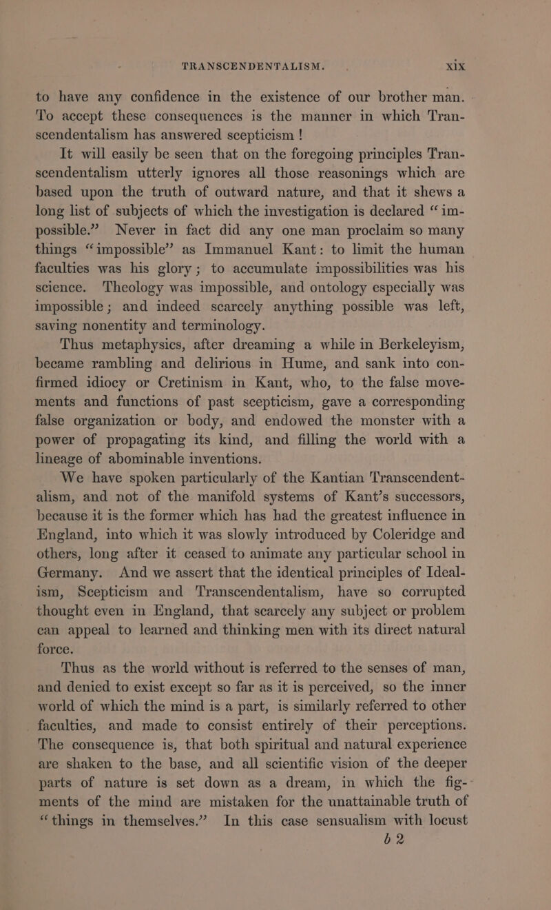 to have any confidence in the existence of our brother man. To accept these consequences is the manner in which Tran- scendentalism has answered scepticism ! It will easily be seen that on the foregoing principles Tran- scendentalism utterly ignores all those reasonings which are based upon the truth of outward nature, and that it shews a long list of subjects of which the investigation is declared ** im- possible. Never in fact did any one man proclaim so many things “impossible” as Immanuel Kant: to limit the human faculties was his glory; to accumulate impossibilities was his science. Theology was impossible, and ontology especially was impossible; and indeed scarcely anything possible was left, saving nonentity and terminology. Thus metaphysies, after dreaming a while in Berkeleyism, became rambling and delirious in Hume, and sank into con- firmed idiocy or Cretinism in Kant, who, to the false move- ments and functions of past scepticism, gave a corresponding false organization or body, and endowed the monster with a power of propagating its kind, and fillmg the world with a lineage of abominable inventions. We have spoken particularly of the Kantian Transcendent- alism, and not of the manifold systems of Kant’s successors, because it is the former which has had the greatest influence in England, into which it was slowly introduced by Coleridge and others, long after it ceased to animate any particular school in Germany. And we assert that the identical principles of Ideal- ism, Scepticism and Transcendentalism, have so corrupted thought even in England, that scarcely any subject or problem can appeal to learned and thinking men with its direct natural force. Thus as the world without is referred to the senses of man, and denied to exist except so far as it is perceived, so the mner world of which the mind is a part, is similarly referred to other faculties, and made to consist entirely of their perceptions. The consequence is, that both spiritual and natural experience are shaken to the base, and all scientific vision of the deeper parts of nature is set down as a dream, in which the fig-- ments of the mind are mistaken for the unattainable truth of “things in themselves. In this case sensualism with locust b2