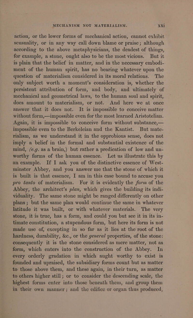 action, or the lower forms of mechanical action, cannot exhibit sensuality, or in any way call down blame or praise; although according to the above metaphysicians, the deadest of things, for example, a stone, ought also to be the most vicious. But it is plain that the belief in matter, and in the necessary embodi- ment of the human spirit, has no bearing whatever upon the question of materialism considered in its moral relations. The only subject worth a moments consideration is, whether the persistent attribution of form, and body, and ultimately of mechanical and geometrical laws, to the human soul and spirit, does amount to materialism, or not. And here we at once answer that it does not. It is impossible to conceive matter without form,—impossible even for the most learned Aristotelian. Again, it is impossible to conceive form without substance,— impossible even to the Berkeleian and the Kantist. But mate- rialism, as we understand it in the opprobious sense, does not imply a belief in the formal and substantial existence of the mind, (e.g. as a brain,) but rather a predication of low and un- worthy forms of the human essence. Let us illustrate this by an example. If I ask you of the distinctive essence of West- minster Abbey, and you answer me that the stone of which it is built is that essence, I am in this case bound to accuse you pro tanto of materialism. For it is evidently the form of the Abbey, the architects plan, which gives the building its 1ndi- viduality. The same stone might be ranged differently on other plans; but the same plan would continue the same in whatever latitude it was built, or with whatever materials. The very stone, it is true, has a form, and could you but see it in its in- timate constitution, a stupendous form, but here its form is not made use of, excepting in so far as it lies at the root of the hardness, durability, &amp;c., or the general properties, of the stone: consequently it is the stone considered as mere matter, not as form, which enters into the construction of the Abbey. In every orderly gradation in which aught worthy to exist is founded and upraised, the subsidiary forms count but as matter to those above them, and these again, in their turn, as matter to others higher still; or to consider the descending scale, the highest forms enter into those beneath them, and group them in their own manner; and the edifice or organ thus produced,