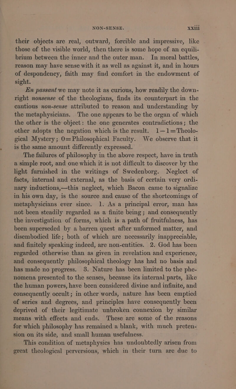 their objects are real, outward, forcible and impressive, like those of the visible world, then there 1s some hope of an equili- brium between the inner and the outer man. In moral battles, reason may have sense with it as well as against it, and in hours of despondency, faith may find comfort in the endowment of sight. En passant we may note it as curious, how readily the down- right nonsense of the theologians, finds its counterpart in the cautious non-sense attributed to reason and understanding by the metaphysicians. The one appears to be the organ of which the other is the object: the one generates contradictions; the other adopts the negation which is the result. 1—1-'Theolo- gical Mystery; O= Philosophical Faculty. We observe that it is the same amount differently expressed. The failures of philosophy in the above respect, have in truth a simple root, and one which it is not difficult to discover by the light furnished in the writings of Swedenborg. Neglect of facts, internal and external, as the basis of certain very ordi- nary inductions,—this neglect, which Bacon came to signalize in his own day, is the source and cause of the shortcomings of metaphysicians ever since. 1. As a principal error, man has not been steadily regarded as a finite being; and consequently the investigation of forms, which is a path of fruitfulness, has been superseded by a barren quest after unformed matter, and disembodied life; both of which are necessarily inappreciable, and finitely speaking indeed, are non-entities. 2. God has been regarded otherwise than as given in revelation and experience, and consequently philosophical theology has had no basis and has made no progress. 3. Nature has been limited to the phe- nomena presented to the senses, because its internal parts, lke the human powers, have been considered divine and infinite, and consequently occult; in other words, nature has been emptied of series and degrees, and principles have consequently been deprived of their legitimate unbroken connexion by similar means with effects and ends. These are some of the reasons for which philosophy has remained a blank, with much preten- sion on its side, and small human usefulness. This condition of metaphysies has undoubtedly arisen from great theological perversions, which in their turn are due to