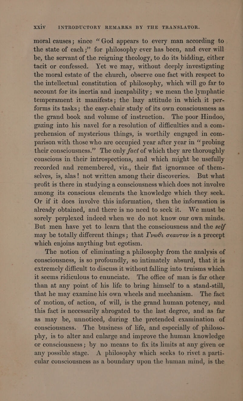 moral causes; since * God appears to every man according to the state of each; for philosophy ever has been, and ever will be, the servant of the reigning theology, to do its bidding, either tacit or confessed. Yet we may, without deeply investigating the moral estate of the church, observe one fact with respect to the intellectual constitution of philosophy, which will go far to account for its inertia and incapability ; we mean the lymphatic temperament it manifests; the lazy attitude in which it per- forms its tasks; the easy-chair study of its own consciousness as the grand book and volume of instruction. The poor Hindoo, gazing into his navel for a resolution of difficulties and a com- prehension of mysterious things, is worthily engaged in com- parison with those who are occupied year after year in “ probing their consciousness.” The only fact of which they are thoroughly conscious in their introspections, and which might be usefully recorded and remembered, viz., their flat ignorance of them- selves, 1s, alas! not written among their discoveries. But what profit is there in studying a consciousness which does not involve among its conscious elements the knowledge which they seek. Or if it does involve this information, then the information is already obtained, and there is no need to seek it. We must be sorely perplexed indeed when we do not know our own minds. But men have yet to learn that the consciousness and the self may be totally different things; that Ivw@: ceavrov is a precept which enjoins anything but egotism. The notion of eliminating a philosophy from the analysis of consciousness, is so profoundly, so intimately absurd, that it is extremely difficult to discuss it without falling into truisms which it seems ridiculous to enunciate. The office of man is far other than at any point of his life to bring himself to a stand-still, that he may examine his own wheels and mechanism. The fact of motion, of action, of will, is the grand human potency, and . this fact is necessarily abrogated to the last degree, and as far as may be, unnoticed, during the pretended examination of consciousness. The business of life, and especially of philoso- phy, is to alter and enlarge and improve the human knowledge or consciousness; by no means to fix its limits at any given or any possible stage. A philosophy which seeks to rivet a parti- cular consciousness as a boundary upon the human mind, is the