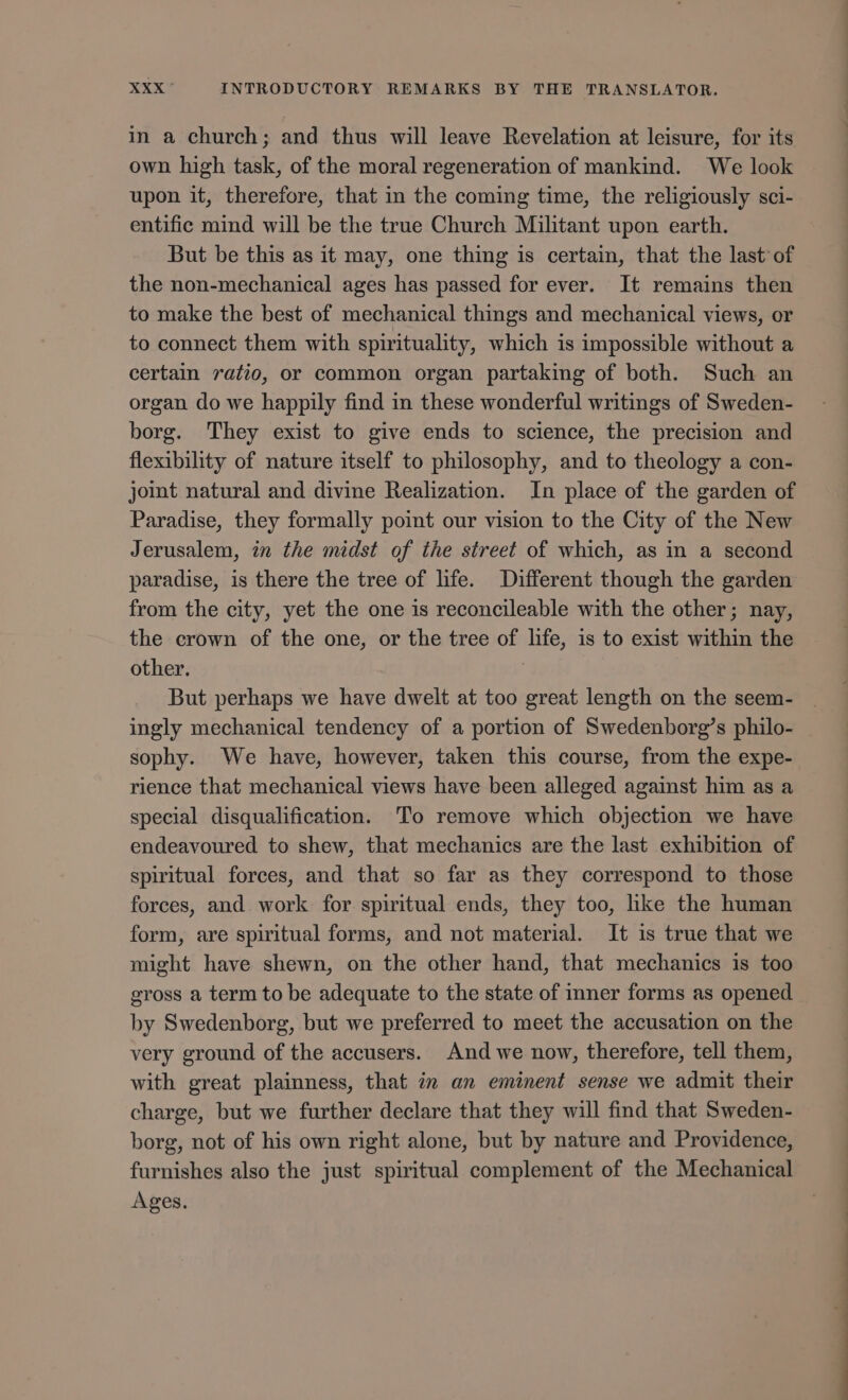in à church; and thus will leave Revelation at leisure, for its own high task, of the moral regeneration of mankind. We look upon it, therefore, that in the coming time, the religiously sci- entific mind will be the true Church Militant upon earth. But be this as it may, one thing is certain, that the last of the non-mechanical ages has passed for ever. It remains then to make the best of mechanical things and mechanical views, or to connect them with spirituality, which is impossible without a certain ratio, or common organ partaking of both. Such an organ do we happily find in these wonderful writings of Sweden- borg. They exist to give ends to science, the precision and flexibility of nature itself to philosophy, and to theology a con- joint natural and divine Realization. In place of the garden of Paradise, they formally point our vision to the City of the New Jerusalem, in the midst of the street of which, as in a second paradise, is there the tree of life. Different though the garden from the city, yet the one is reconcileable with the other; nay, the crown of the one, or the tree of life, is to exist within the other. | But perhaps we have dwelt at too great length on the seem- ingly mechanical tendency of a portion of Swedenborg’s philo- sophy. We have, however, taken this course, from the expe- rience that mechanical views have been alleged against him as a special disqualification. ‘To remove which objection we have endeavoured to shew, that mechanics are the last exhibition of spiritual forces, and that so far as they correspond to those forces, and work for spiritual ends, they too, hike the human form, are spiritual forms, and not material. It is true that we might have shewn, on the other hand, that mechanics is too gross a term to be adequate to the state of inner forms as opened by Swedenborg, but we preferred to meet the accusation on the very ground of the accusers. And we now, therefore, tell them, with great plainness, that in an eminent sense we admit their charge, but we further declare that they will find that Sweden- borg, not of his own right alone, but by nature and Providence, furnishes also the just spiritual complement of the Mechanical Ages. 7 —