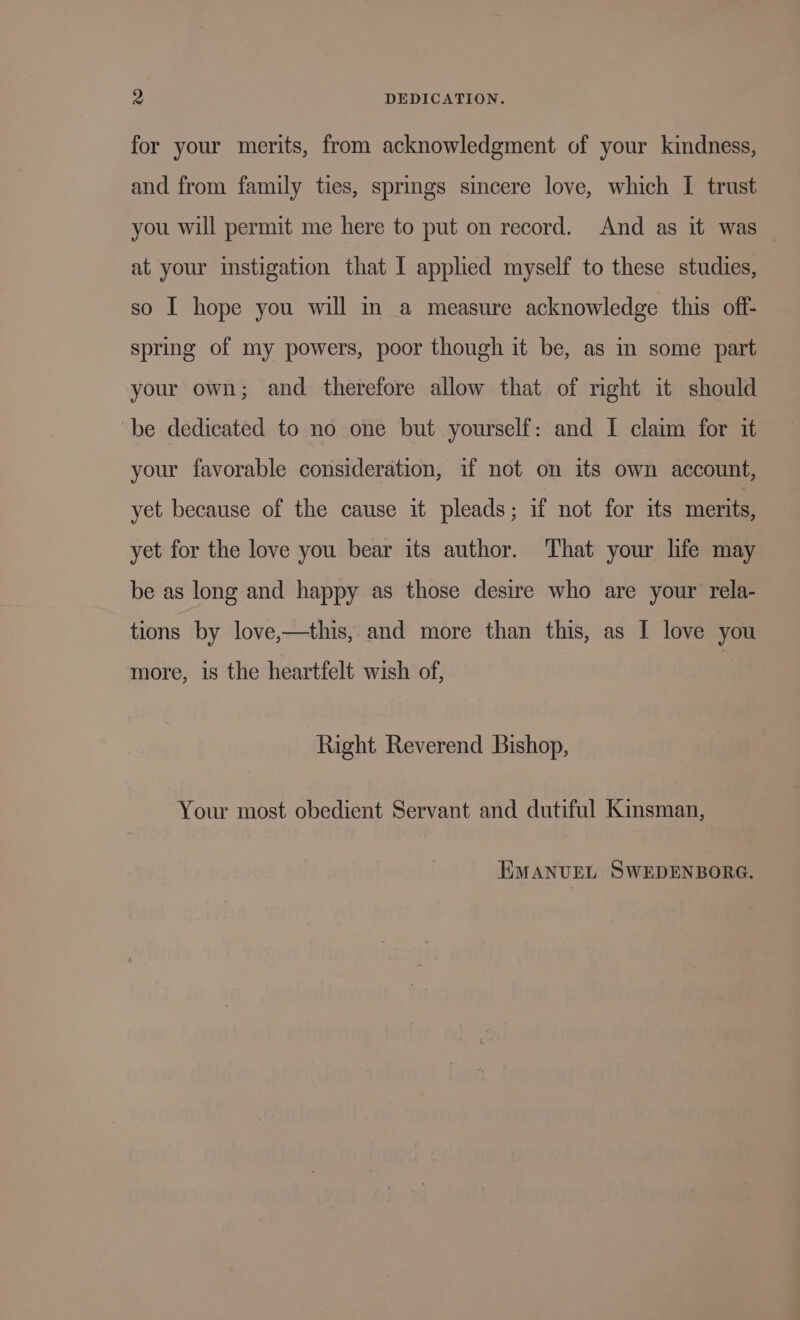 ^ DEDICATION. for your merits, from acknowledgment of your kindness, and from family ties, springs sincere love, which I trust you will permit me here to put on record. And as it was at your instigation that I applied myself to these studies, so I hope you will in a measure acknowledge this off- spring of my powers, poor though it be, as in some part your own; and therefore allow that of right it should be dedicated to no one but yourself: and I claim for it your favorable consideration, if not on its own account, yet because of the cause it pleads; if not for its merits, yet for the love you bear its author. That your life may be as long and happy as those desire who are your rela- tions by love,—this, and more than this, as I love you more, is the heartfelt wish of, Right Reverend Bishop, Your most obedient Servant and dutiful Kinsman, EMANUEL SWEDENBORG.