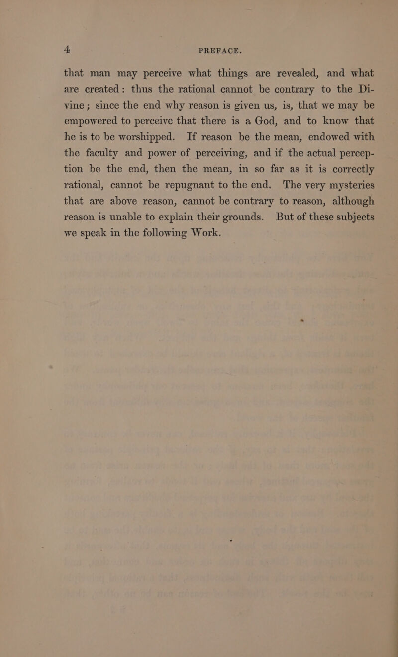 that man may perceive what things are revealed, and what are created: thus the rational cannot be contrary to the Di- vine; since the end why reason is given us, is, that we may be empowered to perceive that there 1s a God, and to know that he is to be worshipped. If reason be the mean, endowed with the faculty and power of perceiving, and if the actual percep- tion be the end, then the mean, in so far as it is correctly rational, cannot be repugnant to the end. The very mysteries that are above reason, cannot be contrary to reason, although reason is unable to explain their grounds. But of these subjects we speak in the following Work.