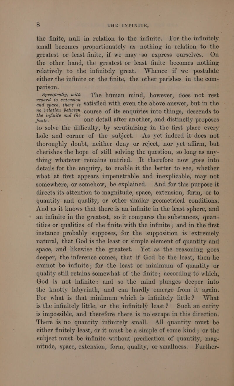 the finite, null in relation to the infinite. For the infinitely small becomes proportionately as nothing in relation to the greatest or least finite, if we may so express ourselves. On the other hand, the greatest or least finite becomes nothing relatively to the infinitely great. Whence if we postulate either the infinite or the finite, the other perishes in the com- parison. : Specifically, with The human mind, however, does not rest Mi EON ipid satisfied with even the above answer, but 1n the no relation between course of its enquiries into things, descends to the infinite and the d E finite. one detail after another, and distinctly proposes to solve the difficulty, by scrutinizing in the first place every hole and. corner of the subject. As yet indeed it does not thoroughly doubt, neither deny or reject, nor yet affirm, but cherishes the hope. of still solving the question, so long as any- thing whatever remains untried. It therefore now goes into details for the enquiry, to enable it the better to see, whether what at first appears impenetrable and inexplicable, may not somewhere, or somehow, be explained. And for this purpose it directs its attention to magnitude, space, extension, form, or to quantity and quality, or other similar geometrical conditions. And as it knows that there is an infinite in the least sphere, and an infinite in the greatest, so it compares the substances, quan- tities or qualities of the finite with the infinite; and in the first instance probably supposes, for the supposition is extremely natural, that God is the least or simple element of quantity and space, and likewise the greatest. Yet as the reasoning goes deeper, the inference comes, that if God be the least, then he cannot be infinite; for the least or minimum of quantity or quality still retains somewhat of the finite; according to which, God is not infinite: and so the mind plunges deeper into the knotty labyrinth, and can hardly emerge from it again. For what is that minimum which is infinitely little? What is the infinitely little, or the infinitely least? Such an entity is impossible, and therefore there is no escape in this direction. There is no quantity infinitely small. All quantity must be either finitely least, or it must be a simple of some kind; or the subject must be infinite without predication of quantity, mag- nitude, space, extension, form, quality, or smallness. Further-