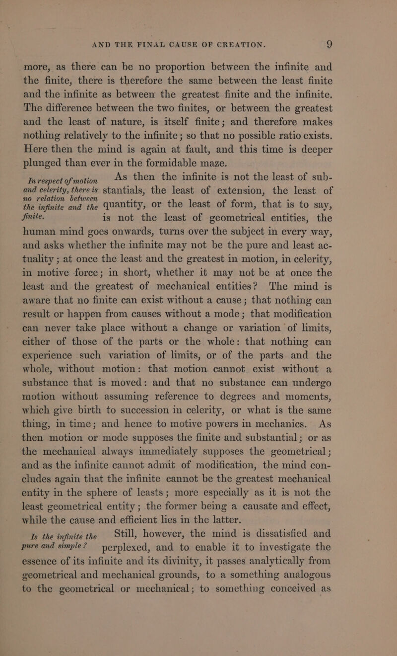 more, as there can be no proportion between the infinite and the finite, there is therefore the same between the least finite and the infinite as between the greatest finite and the infinite. The difference between the two finites, or between the greatest and the least of nature, is itself finite; and therefore makes nothing relatively to the infinite ; so that no possible ratio exists. Here then the mind is again at fault, and this time is deeper plunged than ever in the formidable maze. Inrespectofmotion AS then the infinite is not the least of sub- and celerity, thereis stantials, the least of extension, the least of no relation between : : the infinite and the quantity, or the least of form, that is to say, Jinite. is not the least of geometrical entities, the human mind goes onwards, turns over the subject in every way, and asks whether the infinite may not be the pure and least ac- tuality ; at once the least and the greatest in motion, in celerity, in motive force; in short, whether it may not be at once the least and the greatest of mechanical entities? The mind is aware that no finite can exist without a cause; that nothing can result or happen from causes without a mode; that modification can never take place without a change or variation of limits, either of those of the parts or the whole: that nothing can experience such variation of limits, or of the parts and the whole, without motion: that motion cannot exist without a substance that is moved: and that no substance can undergo motion without assuming reference to degrees and moments, which give birth to succession in celerity, or what is the same thing, in time; and hence to motive powers in mechanics. As then motion or mode supposes the finite and substantial; or as the mechanical always immediately supposes the geometrical ; and as the infinite cannot admit of modification, the mind con- cludes again that the infinite cannot be the greatest mechanical entity in the sphere of leasts; more especially as it is not the least geometrical entity; the former being a causate and effect, while the cause and efficient lies in the latter. Is the infinite the Still, however, the mind is dissatisfied and pure and simple? ^ nerplexed, and to enable it to investigate the essence of its infinite and its divinity, it passes analytically from geometrical and mechanical grounds, to a something analogous to the geometrical or mechanical; to something conceived as