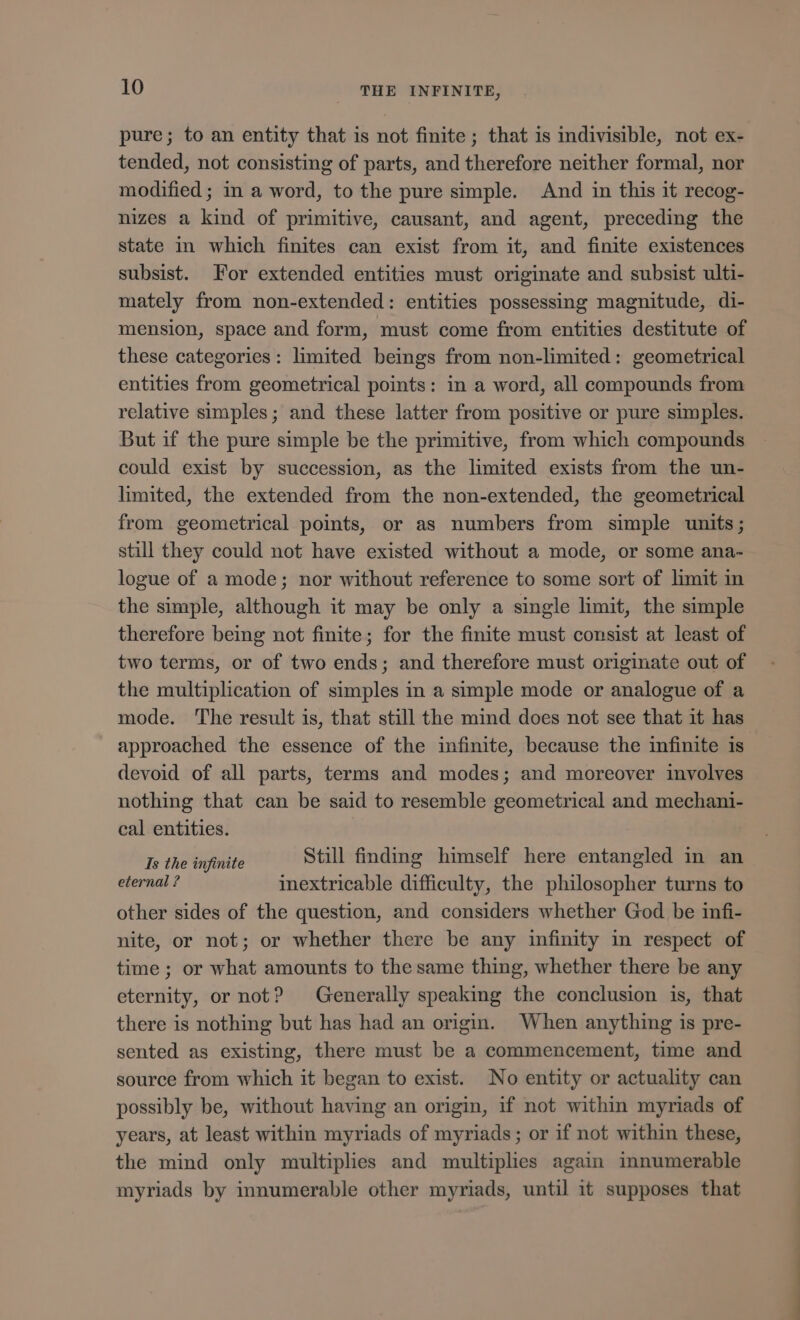 pure; to an entity that is not finite ; that is indivisible, not ex- tended, not consisting of parts, and therefore neither formal, nor modified ; in a word, to the pure simple. And in this it recog- nizes a kind of primitive, causant, and agent, preceding the state in which finites can exist from it, and finite existences subsist. For extended entities must originate and subsist ulti- mately from non-extended: entities possessing magnitude, di- mension, space and form, must come from entities destitute of these categories: limited beings from non-limited : geometrical entities from geometrical points: in a word, all compounds from relative simples; and these latter from positive or pure simples. But if the pure simple be the primitive, from which compounds could exist by succession, as the limited exists from the un- limited, the extended from the non-extended, the geometrical from geometrical points, or as numbers from simple units; still they could not have existed without a mode, or some ana- logue of a mode; nor without reference to some sort of limit in the simple, although it may be only a single limit, the simple therefore being not finite; for the finite must consist at least of two terms, or of two ends; and therefore must originate out of the multiplication of simples in a simple mode or analogue of a mode. The result is, that still the mind does not see that it has approached the essence of the infinite, because the infinite is devoid of all parts, terms and modes; and moreover involves nothing that can be said to resemble geometrical and mechani- cal entities. Is the tnpilite Still finding himself here entangled in an eternal ? inextricable difficulty, the philosopher turns to other sides of the question, and considers whether God be infi- nite, or not; or whether there be any infinity in respect of time ; or what amounts to the same thing, whether there be any eternity, or not? Generally speaking the conclusion is, that there is nothing but has had an origin. When anything is pre- sented as existing, there must be a commencement, time and source from which it began to exist. No entity or actuality can possibly be, without having an origin, if not within myriads of years, at least within myriads of myriads; or if not within these, the mind only multiplies and multiplies again innumerable myriads by innumerable other myriads, until it supposes that