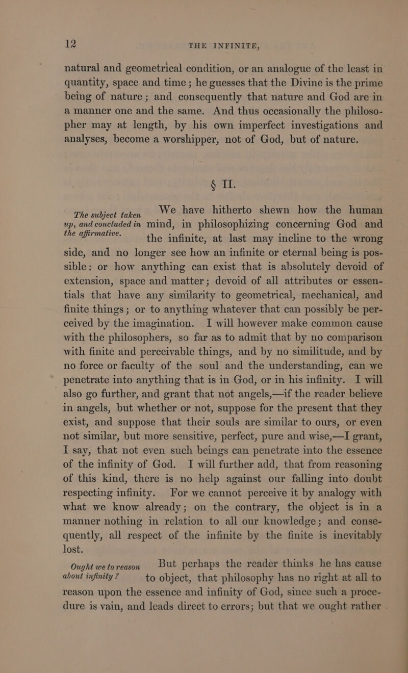 natural and geometrical condition, or an analogue of the least in quantity, space and time ; he guesses that the Divine is the prime being of nature; and consequently that nature and God are in a manner one and the same. And thus occasionally the philoso- pher may at length, by his own imperfect investigations and analyses, become a worshipper, not of God, but of nature. $ IL rhe 2 eg We have hitherto shewn how. the human up, and concluded in mind, in philosophizing concerning God and UN M the infinite, at last may incline to the wrong side, and no longer see how an infinite or eternal being is pos- sible: or how anything can exist that is absolutely devoid of extension, space and matter; devoid of all attributes or essen- tials that have any similarity to geometrical, mechanical, and finite things; or to anything whatever that can possibly be per- ceived by the imagination. I will however make common cause with the philosophers, so far as to admit that by no comparison with finite and perceivable things, and by no similitude, and by no force or faculty of the soul and the understanding, can we penetrate into anything that is in God, or in his infinity. I will also go further, and grant that not angels,—if the reader believe in angels, but whether or not, suppose for the present that they exist, and suppose that their souls are similar to ours, or even not similar, but more sensitive, perfect, pure and wise,—I grant, I say, that not even such beings can penetrate into the essence of the infinity of God. I will further add, that from reasoning of this kind, there is no help against our falling into doubt respecting infinity. For we cannot perceive it by analogy with what we know already; on the contrary, the object is in a manner nothing in relation to all our knowledge; and conse- quently, all respect of the infinite by the finite is inevitably lost. | Ought wetoreason But perhaps the reader thinks he has cause about infinity ? to object, that philosophy has no right at all to reason upon the essence and infinity of God, since such a proce- dure is vain, and leads direct to errors; but that we ought rather .