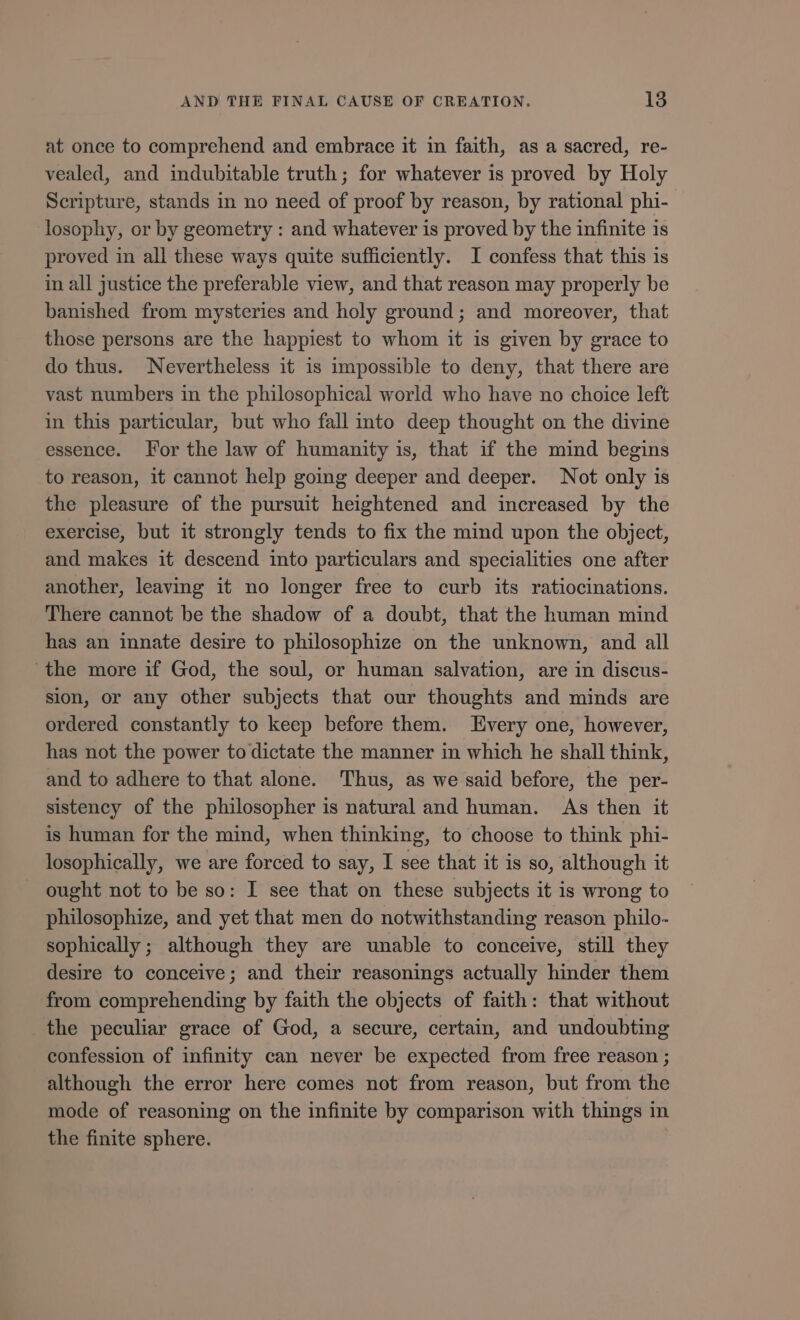 at once to comprehend and embrace it in faith, as a sacred, re- vealed, and indubitable truth; for whatever is proved by Holy Scripture, stands in no need of proof by reason, by rational phi- losophy, or by geometry : and whatever is proved by the infinite is proved in all these ways quite sufficiently. I confess that this is in all justice the preferable view, and that reason may properly be banished from mysteries and holy ground; and moreover, that those persons are the happiest to whom it is given by grace to do thus. Nevertheless it is impossible to deny, that there are vast numbers in the philosophical world who have no choice left in this particular, but who fall into deep thought on the divine essence. For the law of humanity is, that if the mind begins to reason, it cannot help going deeper and deeper. Not only is the pleasure of the pursuit heightened and increased by the exercise, but it strongly tends to fix the mind upon the object, and makes it descend into particulars and specialities one after another, leaving it no longer free to curb its ratiocinations. There cannot be the shadow of a doubt, that the human mind has an innate desire to philosophize on the unknown, and all ‘the more if God, the soul, or human salvation, are in discus- sion, or any other subjects that our thoughts and minds are ordered constantly to keep before them. Every one, however, has not the power to dictate the manner in which he shall think, and to adhere to that alone. Thus, as we said before, the per- sistency of the philosopher is natural and human. As then it is human for the mind, when thinking, to choose to think phi- losophically, we are forced to say, I see that it is so, although it . ought not to be so: I see that on these subjects it is wrong to philosophize, and yet that men do notwithstanding reason philo- sophically; although they are unable to conceive, still they desire to conceive; and their reasonings actually hinder them from comprehending by faith the objects of faith: that without the peculiar grace of God, a secure, certain, and undoubting confession of infinity can never be expected from free reason ; although the error here comes not from reason, but from the mode of reasoning on the infinite by comparison with things in the finite sphere.