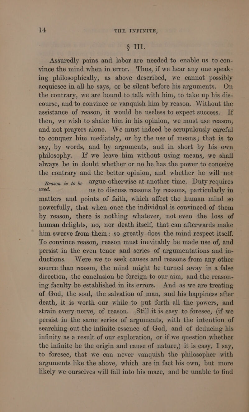 § IIL. Assuredly pains and labor are needed to enable us to con- vince the mind when in error. Thus, if we hear any one speak- ing philosophically, as above described, we cannot possibly acquiesce in all he says, or be silent before his arguments. On the contrary, we are bound to talk with him, to take up his dis- course, and to convince or vanquish him by reason. Without the assistance of reason, it would be useless to expect success. If then, we wish to shake him in his opinion, we must use reason, and not prayers alone. We must indeed be scrupulously careful to conquer him mediately, or by the use of means; that is to say, by words, and by arguments, and in short by his own. philosophy. If we leave him without using means, we shall always be in doubt whether or no he has the power to conceive the contrary and the better opinion, and whether he will not Reason is to be 8rgue otherwise at another time. Duty requires used. us to discuss reasons by reasons, particularly in matters and points of faith, which affect the human mind so powerfully, that when once the individual is convinced of them by reason, there is nothing whatever, not even the loss of human delights, no, nor death itself, that can afterwards make him swerve from them: so greatly does the mind respect itself. To convince reason, reason must inevitably be made use of, and persist in the even tenor and series of argumentations and in- ductions. Were we to seek causes and reasons from any other source than reason, the mind might be turned away in a false direction, the conclusion be foreign to our aim, and the reason- ing faculty be established in its errors. And as we are treating of God, the soul, the salvation of man, and his happiness after death, it is worth our while to put forth all the powers, and strain every nerve, of reason. Still it is easy to foresee, (if we persist in the same series of arguments, with the intention of searching out the infinite essence of God, and of deducing his infinity as a result of our exploration, or if we question whether the infinite be the origin and cause of nature,) it is easy, I say, to foresee, that we can never vanquish the philosopher with arguments like the above, which are in fact his own, but more likely we ourselves will fall into his maze, and be unable to find