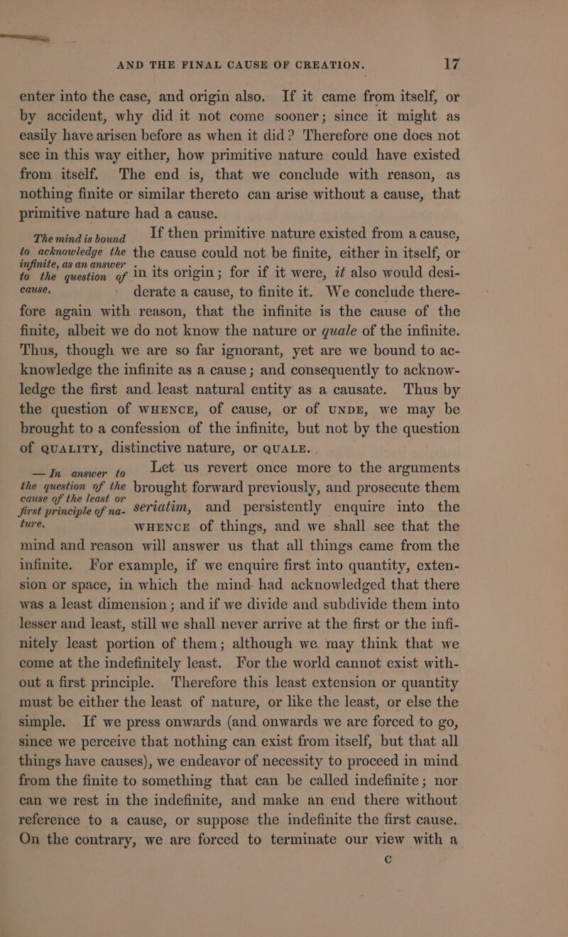 enter into the case, and origin also. If it came from itself, or by accident, why did it not come sooner; since it might as easily have arisen before as when it did? Therefore one does not see in this way either, how primitive nature could have existed from itself. The end is, that we conclude with reason, as nothing finite or similar thereto can arise without a cause, that primitive nature had a cause. Themindisbound 41 then primitive nature existed from a cause, to acknowledge the the cause could not be finite, either in itself, or infinite, as an answer . . E ge : : to the question of 10 its origin; for if it were, i also would desi- cause. | derate a cause, to finite it. We conclude there- fore again with reason, that the infinite is the cause of the finite, albeit we do not know the nature or quale of the infinite. Thus, though we are so far ignorant, yet are we bound to ac- knowledge the infinite as a cause; and consequently to acknow- ledge the first and least natural entity as a causate. Thus by the question of wWHENCE, of cause, or of UNDE, we may be brought to a confession of the infinite, but not by the question of QUALITY, distinctive nature, or QUALE. — In answer fo Uet us revert once more to the arguments the question of the brought forward previously, and prosecute them cause of the least or dA ; : : first principle of na. S€riatim, and persistently enquire into the ture. WHENCE of things, and we shall see that the mind and reason will answer us that all things came from the infinite. For example, if we enquire first into quantity, exten- sion or space, in which the mind had acknowledged that there was a least dimension ; and if we divide and subdivide them into lesser and least, still we shall never arrive at the first or the infi- nitely least portion of them; although we may think that we come at the indefinitely least. For the world cannot exist with- out a first principle. Therefore this least extension or quantity must be either the least of nature, or like the least, or else the simple. If we press onwards (and onwards we are forced to go, since we perceive that nothing can exist from itself, but that all things have causes), we endeavor of necessity to proceed in mind from the finite to something that can be called indefinite; nor can we rest in the indefinite, and make an end there without reference to a cause, or suppose the indefinite the first cause. On the contrary, we are forced to terminate our view with a C