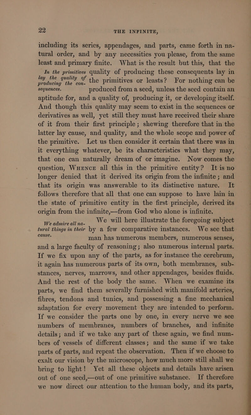 including its series, appendages, and parts, came forth in na- tural order, and by any necessities you please, from the same least and primary finite. What is the result but this, that the In the primitives quality of producing these consequents lay in Balen mil the primitives or leasts? For nothing can be sequences. produced from a seed, unless the seed contain an aptitude for, and a quality of, producing it, or developing itself. And though this quality may seem to exist in the sequences or derivatives as well, yet still they must have received their share of it from their first principle; shewing therefore that in the latter lay cause, and quality, and the whole scope and power of the primitive. Let us then consider it certain that there was in it everything whatever, be its characteristics what they may, that one can naturally dream of or imagine. Now comes the question, WuzNcE all this in the primitive entity? It is no longer denied that it derived its origin from the infinite ; and that its origin was answerable to its distinctive nature. It follows therefore that all that one can suppose to have lain in the state of primitive entity in the first principle, derived its origin from the infinite,——from God who alone is infinite. Weadmireallna. © Will here illustrate the foregoing subject tural things in their by a few comparative instances. We see that Gee man has numerous members, numerous senses, and a large faculty of reasoning; also numerous internal parts. If we fix upon any of the parts, as for instance the cerebrum, it again has numerous parts of its own, both membranes, sub- stances, nerves, marrows, and other appendages, besides fluids. And the rest of the body the same. When we examine its parts, we find them severally furnished with manifold arteries, fibres, tendons and tunics, and possessing a fine mechanical adaptation for every movement they are intended to perform. If we consider the parts one by one, in every nerve we see numbers of membranes, numbers of branches, and infinite details; and if we take any part of these again, we find num- bers of vessels of different classes; and the same if we take parts of parts, and repeat the observation. Then if we choose to bring to light! Yet all these objects and details have arisen out of one seed,—out of one primitive substance. If therefore we now direct our attention to the human body, and its parts, — ——————
