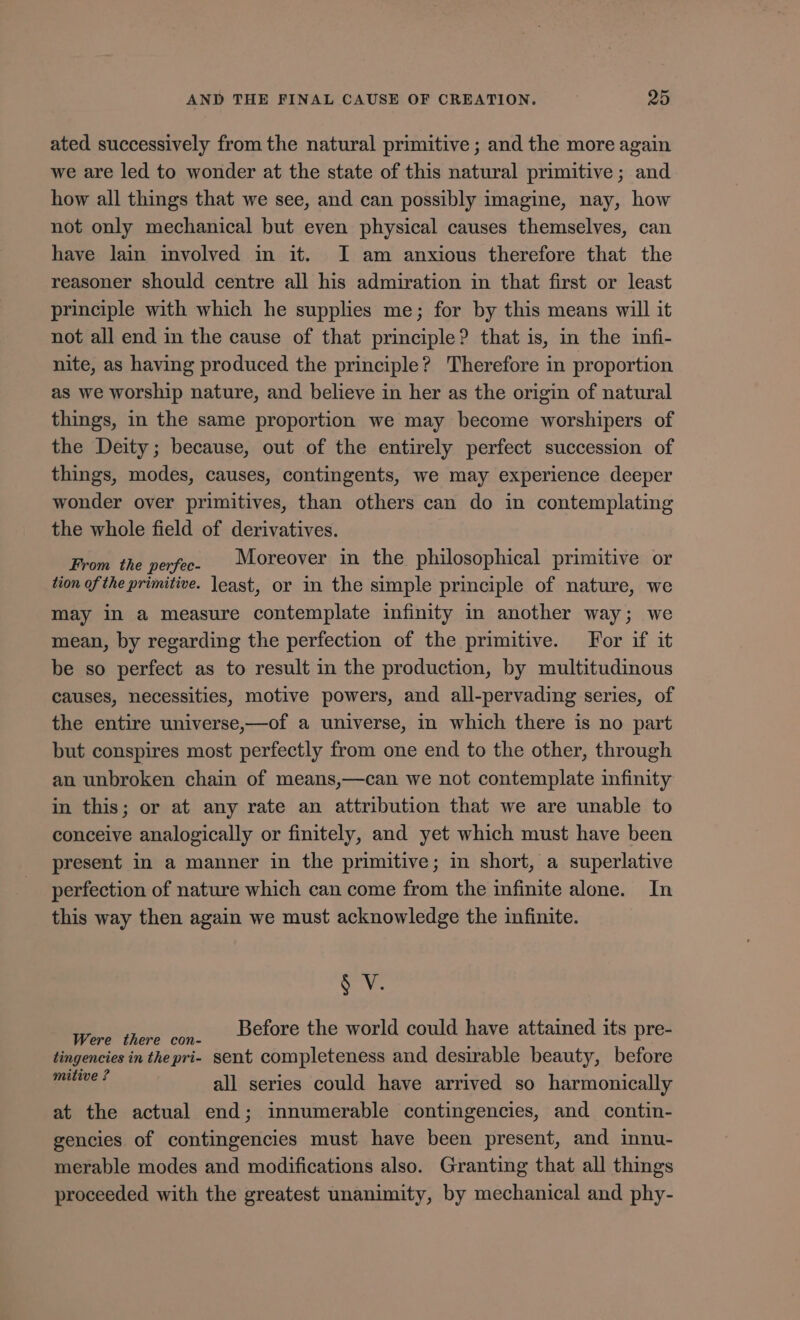 ated successively from the natural primitive ; and the more again we are led to wonder at the state of this natural primitive ; and how all things that we see, and can possibly imagine, nay, how not only mechanical but even physical causes themselves, can have lain involved in it. I am anxious therefore that the reasoner should centre all his admiration in that first or least principle with which he supplies me; for by this means will it not all end in the cause of that principle? that is, in the infi- nite, as having produced the principle? Therefore in proportion as we worship nature, and believe in her as the origin of natural things, in the same proportion we may become worshipers of the Deity; because, out of the entirely perfect succession of things, modes, causes, contingents, we may experience deeper wonder over primitives, than others can do in contemplating the whole field of derivatives. From the perfec. Moreover in the philosophical primitive or tion of the primitive. least, or in the simple principle of nature, we may in a measure contemplate infinity in another way; we mean, by regarding the perfection of the primitive. For if it be so perfect as to result in the production, by multitudinous causes, necessities, motive powers, and all-pervading series, of the entire universe,—of a universe, in which there is no part but conspires most perfectly from one end to the other, through an unbroken chain of means,—can we not contemplate infinity in this; or at any rate an attribution that we are unable to conceive analogically or finitely, and yet which must have been present in a manner in the primitive; m short, a superlative perfection of nature which can come from the infinite alone. In this way then again we must acknowledge the infinite. oy Before the world could have attained its pre- Were there con- ] tingencies in thepri- sent completeness and desirable beauty, before crus all series could have arrived so harmonically at the actual end; innumerable contingencies, and contin- gencies of contingencles must have been present, and innu- merable modes and modifications also. Granting that all things proceeded with the greatest unanimity, by mechanical and phy-
