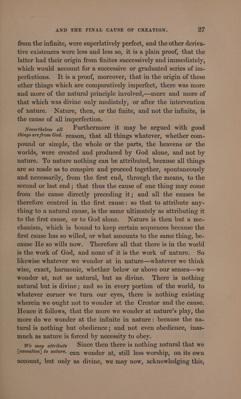 from the infinite, were superlatively perfect, and the other deriva- tive existences were less and less so, it is a plain proof, that the latter had their origin from finites successively and immediately, which would account for a successive or graduated series of im- perfections. It is a proof, moreover, that in the origin of these other things which are comparatively imperfect, there was more and more of the natural principle involved,—more and more of that which was divine only mediately, or after the intervention of nature. Nature, then, or the finite, and not the infinite, is the cause of all imperfection. Nevertheless aij Furthermore it may be argued with good things are from God. yeason, that all things whatever, whether com- pound or simple, the whole or the parts, the heavens or the worlds, were created and produced by God alone, and not by nature. To nature nothing can be attributed, because all things are so made as to conspire and proceed together, spontaneously and necessarily, from the first end, through the means, to the second or last end ; that thus the cause of one thing may come from the cause directly preceding it; and all the causes be therefore centred in the first cause: so that to attribute any- thing to a natural cause, is the same ultimately as attributing it to the first cause, or to God alone. Nature is then but a me- chanism, which is bound to keep certain sequences because the first cause has so willed, or what amounts to the same thing, be- cause He so wills now. ‘Therefore all that there is in the world is the work of God, and none of it is the work of nature. So likewise whatever we wonder at in nature—whatever we think wise, exact, harmonic, whether below or above our senses—we wonder at, not as natural, but as divine. There is nothing natural but is divine; and so in every portion of the world, to whatever corner we turn our eyes, there is nothing existing wherein we ought not to wonder at the Creator and the cause. Hence it follows, that the more we wonder at nature's play, the more do we wonder at the infinite in nature: because the na- turalis nothing but obedience; and not even obedience, inas- much as nature is forced by necessity to obey. We may attribute Since then there is nothing natural that we [causation] fo nature. can wonder at, still less worship, on its own account, but only as divine, we may now, acknowledging this,