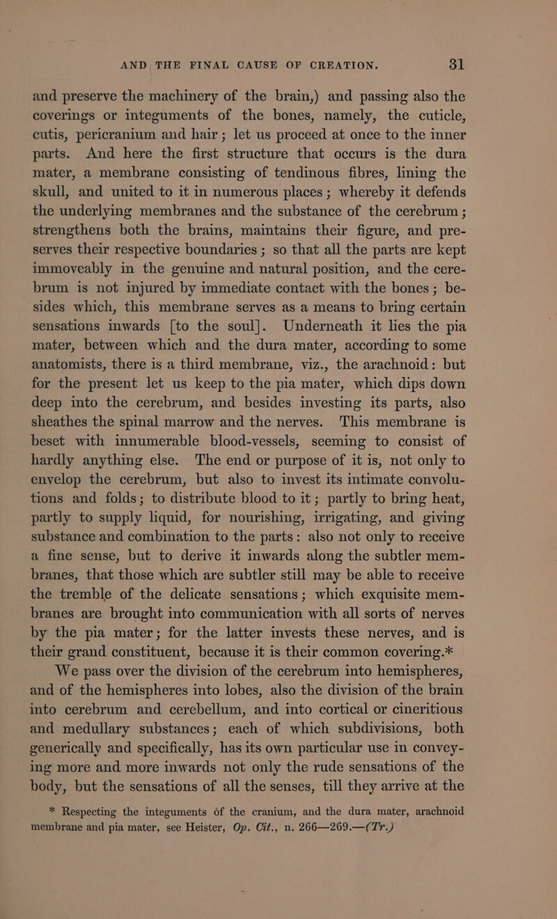 and preserve the machinery of the brain,) and passing also the coverings or integuments of the bones, namely, the cuticle, cutis, pericranium and hair; let us proceed at once to the inner parts. And here the first structure that occurs is the dura mater, a membrane consisting of tendinous fibres, lining the skull, and united to it in numerous places ; whereby it defends the underlying membranes and the substance of the cerebrum ; strengthens both the brains, maintains their figure, and pre- serves their respective boundaries; so that all the parts are kept immoveably in the genuine and natural position, and the cere- brum is not injured by immediate contact with the bones ; be- sides which, this membrane serves as a means to bring certain sensations inwards [to the soul]. Underneath it lies the pia mater, between which and the dura mater, according to some anatomists, there is a third membrane, viz., the arachnoid : but for the present let us keep to the pia mater, which dips down deep into the cerebrum, and besides investing its parts, also sheathes the spinal marrow and the nerves. This membrane is beset with innumerable blood-vessels, seeming to consist of hardly anything else. The end or purpose of it is, not only to envelop the cerebrum, but also to invest its intimate convolu- tions and folds; to distribute blood to it; partly to bring heat, partly to supply liquid, for nourishing, irrigating, and giving substance and combination to the parts: also not only to receive a fine sense, but to derive it inwards along the subtler mem- branes, that those which are subtler still may be able to receive the tremble of the delicate sensations; which exquisite mem- branes are brought into communication with all sorts of nerves by the pia mater; for the latter invests these nerves, and is their grand constituent, because it is their common covering.* We pass over the division of the cerebrum into hemispheres, and of the hemispheres into lobes, also the division of the brain into cerebrum and cerebellum, and into cortical or cineritious and medullary substances; each of which subdivisions, both generically and specifically, has its own particular use in convey- ing more and more inwards not only the rude sensations of the body, but the sensations of all the senses, till they arrive at the * Respecting the integuments óf the cranium, and the dura mater, arachnoid membrane and pia mater, see Heister, Op. Cit., n. 266—269.—( Tv.)