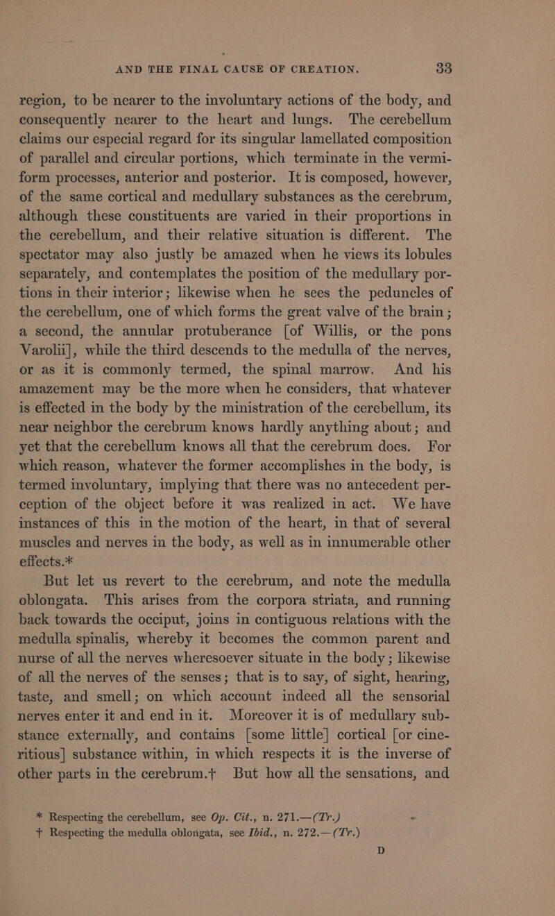 region, to be nearer to the involuntary actions of the body, and consequently nearer to the heart and lungs. The cerebellum claims our especial regard for its singular lamellated composition of parallel and circular portions, which terminate in the vermi- form processes, anterior and posterior. It is composed, however, of the same cortical and medullary substances as the cerebrum, although these constituents are varied in their proportions in the cerebellum, and their relative situation is different. The spectator may also justly be amazed when he views its lobules separately, and contemplates the position of the medullary por- tions in their interior; likewise when he sees the peduncles of the cerebellum, one of which forms the great valve of the brain ; a second, the annular protuberance [of Willis, or the pons Varolni], while the third descends to the medulla of the nerves, or as it is commonly termed, the spinal marrow. And his amazement may be the more when he considers, that whatever is effected in the body by the ministration of the cerebellum, its near neighbor the cerebrum knows hardly anything about; and yet that the cerebellum knows all that the cerebrum does. For which reason, whatever the former accomplishes in the body, is termed involuntary, implying that there was no antecedent per- ception of the object before it was realized in act. We have instances of this 1n the motion of the heart, in that of several muscles and nerves in the body, as well as in innumerable other effects.* But let us revert to the cerebrum, and note the medulla oblongata. This arises from the corpora striata, and running back towards the occiput, joins in contiguous relations with the medulla spinalis, whereby it becomes the common parent and nurse of all the nerves wheresoever situate in the body ; likewise of all the nerves of the senses; that is to say, of sight, hearing, taste, and smell; on which account indeed all the sensorial nerves enter it and end in it. Moreover it is of medullary sub- stance externally, and contains [some little] cortical [or cine- ritious| substance within, in which respects it is the inverse of other parts in the cerebrum.t But how all the sensations, and * Respecting the cerebellum, see Op. Cit., n. 271.—( Tr.) T Respecting the medulla oblongata, see Ibid., n. 272.— ( Tr.)