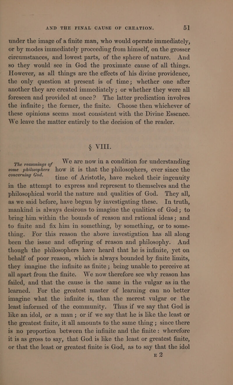 under the image of a finite man, who would operate immediately, or by modes immediately proceeding from himself, on the grosser circumstances, and lowest parts, of the sphere of nature. And so they would see in God the proximate cause of all things. However, as all things are the effects of his divine providence, the only question at present is of time; whether one after another they are created immediately ; or whether they were all foreseen and provided at once? The latter predication involves the infinite; the former, the finite. Choose then whichever of these opinions seems most consistent with the Divine Essence. We leave the matter entirely to the decision of the reader. § VIII. The reasonings of ® are now in a condition for understanding some philosophers how it is that the philosophers, ever since the concerning God. time of Aristotle, have racked their ingenuity in the attempt to express and represent to themselves and the philosophical world the nature and qualities of God. They all, as we said before, have begun by investigating these. In truth, mankind is always desirous to imagine the qualities of God; to bring him within the bounds of reason and rational ideas; and to finite and fix him in something, by something, or to some- thing. For this reason the above investigation has all along been the issue and offspring of reason and philosophy. And though the philosophers have heard that he is infinite, yet on behalf of poor reason, which is always bounded by finite limits, they imagine the infinite as finite ; being unable to perceive at all apart from the finite. We now therefore see why reason has failed, and that the cause is the same in the vulgar as in the learned. For the greatest master of learning can no better imagine what the infinite is, than the merest vulgar or the least informed of the community. Thus if we say that God is like an idol, or a man; or if we say that he is like the least or the greatest finite, it all amounts to the same thing ; since there is no proportion between the infinite and the finite: wherefore it is as gross to say, that God is like the least or greatest finite, or that the least or greatest finite is God, as to say that the idol E2