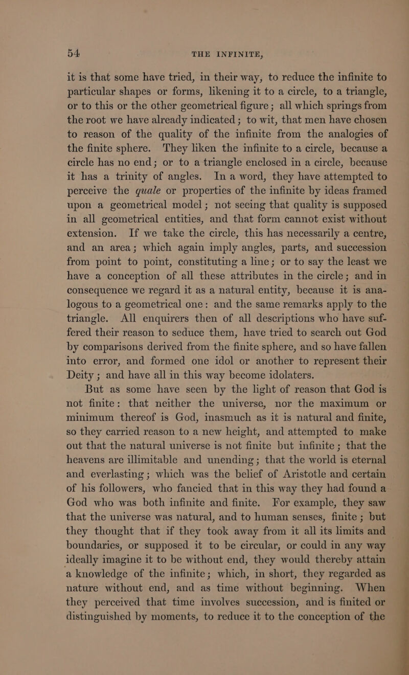 it is that some have tried, in their way, to reduce the infinite to particular shapes or forms, likening it to a circle, to a triangle, or to this or the other geometrical figure ; all which springs from the root we have already indicated ; to wit, that men have chosen to reason of the quality of the infinite from the analogies of the finite sphere. They lhken the infinite to a circle, because a circle has no end; or to a triangle enclosed in a circle, because it has a trinity of angles. In a word, they have attempted to perceive the quale or properties of the infinite by ideas framed upon a geometrical model; not seeing that quality is supposed in all geometrical entities, and that form cannot exist without extension. If we take the circle, this has necessarily a centre, and an area; which again imply angles, parts, and succession from point to point, constituting a line; or to say the least we have a conception of all these attributes in the circle; and in consequence we regard it as a natural entity, because it is ana- logous to a geometrical one: and the same remarks apply to the triangle. All enquirers then of all descriptions who have suf- fered their reason to seduce them, have tried to search out God by comparisons derived from the finite sphere, and so have fallen into error, and formed one idol or another to represent their Deity ; and have all in this way become idolaters. But as some have seen by the light of reason that God is not finite: that neither the universe, nor the maximum or minimum thereof is God, inasmuch as it 1s natural and finite, so they carried reason to a new height, and attempted to make out that the natural universe is not finite but infinite ; that the heavens are illimitable and unending; that the world is eternal and everlasting ; which was the belief of Aristotle and certain of his followers, who fancied that in this way they had found a God who was both infinite and finite. For example, they saw that the universe was natural, and to human senses, finite ; but they thought that if they took away from it all its limits and boundaries, or supposed it to be circular, or could in any way ideally imagine it to be without end, they would thereby attain a knowledge of the infinite; which, in short, they regarded as nature without end, and as time without beginning. When they perceived that time involves succession, and is finited or distinguished by moments, to reduce it to the conception of the