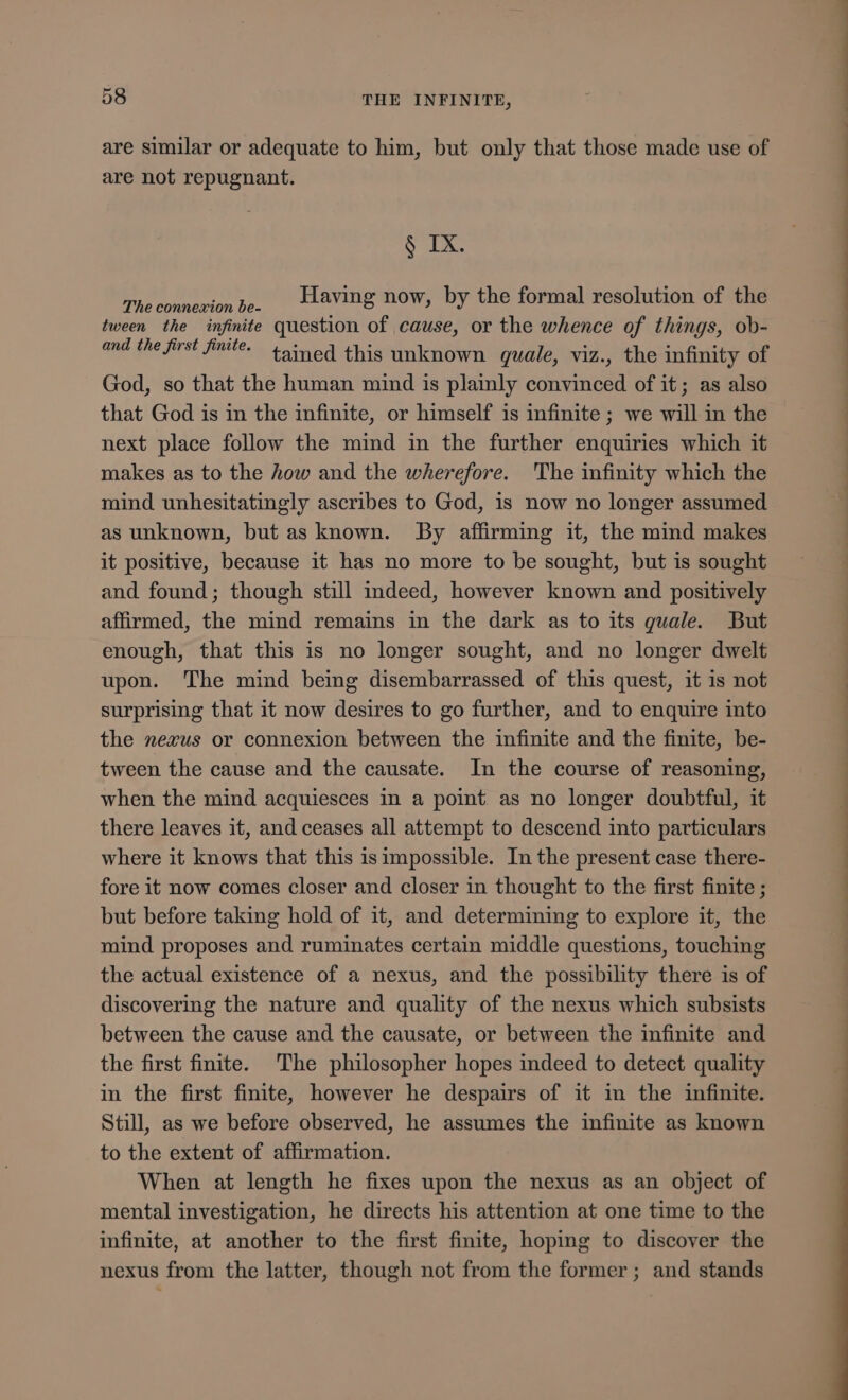 are similar or adequate to him, but only that those made use of are not repugnant. § IX. The connexion be. Having now, by the formal resolution of the tween the infinite question of cause, or the whence of things, ob- and the first finite. tained this unknown quale, viz., the infinity of God, so that the human mind is plainly convinced of it; as also that God is in the infinite, or himself is infinite ; we will in the next place follow the mind in the further enquiries which it makes as to the how and the wherefore. The infinity which the mind unhesitatingly ascribes to God, is now no longer assumed as unknown, but as known. By affirming it, the mind makes it positive, because it has no more to be sought, but is sought and found; though still indeed, however known and positively affirmed, the mind remains in the dark as to its quale. But enough, that this is no longer sought, and no longer dwelt upon. The mind being disembarrassed of this quest, it is not surprising that it now desires to go further, and to enquire into the nexus or connexion between the infinite and the finite, be- tween the cause and the causate. In the course of reasoning, when the mind acquiesces in a point as no longer doubtful, it there leaves it, and ceases all attempt to descend into particulars where it knows that this is impossible. In the present case there- fore it now comes closer and closer in thought to the first finite ; but before taking hold of it, and determining to explore it, the mind proposes and ruminates certain middle questions, touching the actual existence of a nexus, and the possibility there is of discovering the nature and quality of the nexus which subsists between the cause and the causate, or between the infinite and the first finite. The philosopher hopes indeed to detect quality in the first finite, however he despairs of it in the infinite. Still, as we before observed, he assumes the infinite as known to the extent of affirmation. When at length he fixes upon the nexus as an object of mental investigation, he directs his attention at one time to the infinite, at another to the first finite, hoping to discover the nexus from the latter, though not from the former ; and stands T ——— ——————— — M—— 9M NIRE —— —— T—— WP