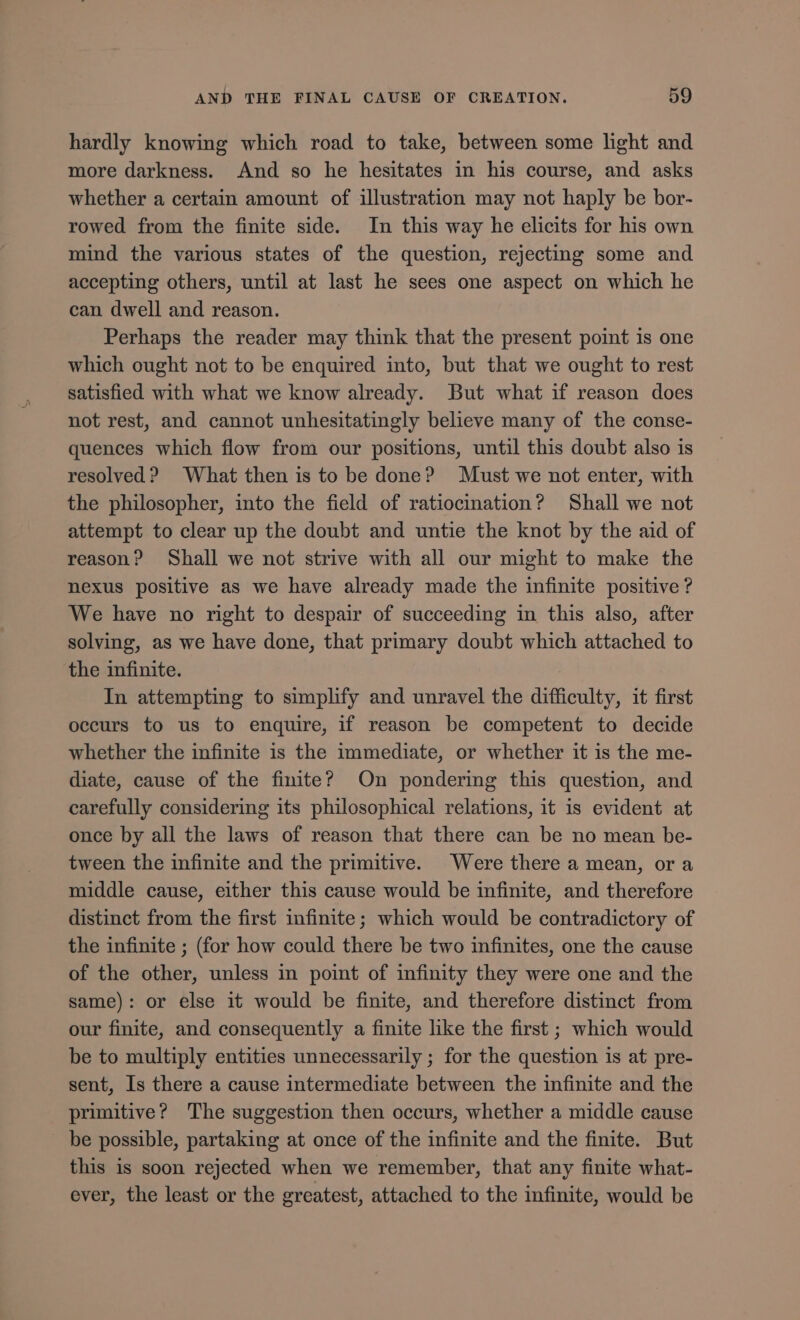 hardly knowing which road to take, between some light and more darkness. And so he hesitates in his course, and asks whether a certain amount of illustration may not haply be bor- rowed from the finite side. In this way he elicits for his own mind the various states of the question, rejecting some and accepting others, until at last he sees one aspect on which he can dwell and reason. Perhaps the reader may think that the present point is one which ought not to be enquired into, but that we ought to rest satisfied with what we know already. But what if reason does not rest, and cannot unhesitatingly believe many of the conse- quences which flow from our positions, until this doubt also is resolved? What then is to be done? Must we not enter, with the philosopher, into the field of ratiocination? Shall we not attempt to clear up the doubt and untie the knot by the aid of reason? Shall we not strive with all our might to make the nexus positive as we have already made the infinite positive ? We have no right to despair of succeeding in this also, after solving, as we have done, that primary doubt which attached to the infinite. In attempting to simplify and unravel the difficulty, it first occurs to us to enquire, if reason be competent to decide whether the infinite is the immediate, or whether it is the me- diate, cause of the finite? On pondering this question, and carefully considering its philosophical relations, it is evident at once by all the laws of reason that there can be no mean be- tween the infinite and the primitive. Were there a mean, or a middle cause, either this cause would be infinite, and therefore distinct from the first infinite; which would be contradictory of the infinite ; (for how could there be two infinites, one the cause of the other, unless in point of infinity they were one and the same): or else it would be finite, and therefore distinct from our finite, and consequently a finite like the first ; which would be to multiply entities unnecessarily ; for the question is at pre- sent, Is there a cause intermediate between the infinite and the primitive? The suggestion then occurs, whether a middle cause be possible, partaking at once of the infinite and the finite. But this is soon rejected when we remember, that any finite what- ever, the least or the greatest, attached to the infinite, would be