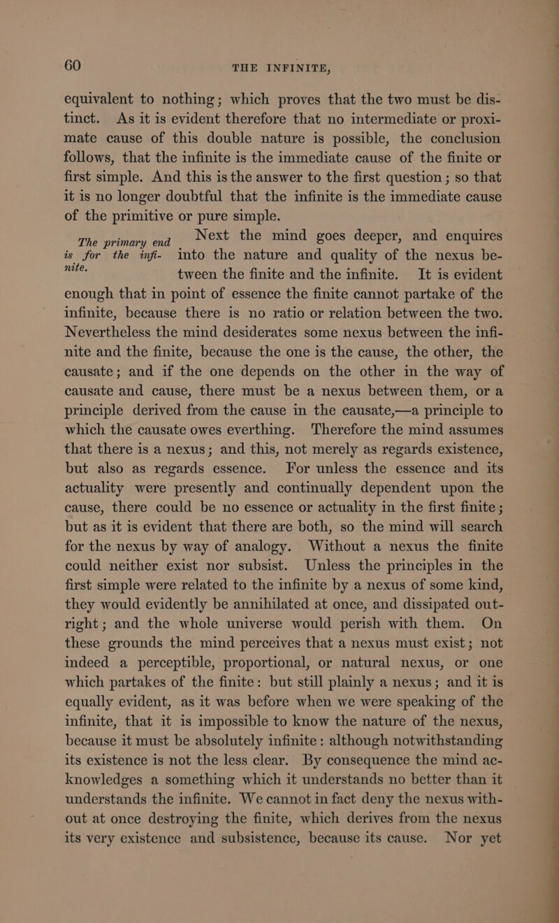equivalent to nothing; which proves that the two must be dis- tinct. As it is evident therefore that no intermediate or proxi- mate cause of this double nature is possible, the conclusion follows, that the infinite is the immediate cause of the finite or first simple. And this is the answer to the first question ; so that it is no longer doubtful that the infinite is the immediate cause of the primitive or pure simple. TP pL vd Next the mind goes deeper, and enquires is for the inf. into the nature and quality of the nexus be- Med tween the finite and the infinite. It is evident enough that in point of essence the finite cannot partake of the infinite, because there is no ratio or relation between the two. Nevertheless the mind desiderates some nexus between the infi- nite and the finite, because the one is the cause, the other, the causate; and if the one depends on the other in the way of causate and cause, there must be a nexus between them, or a principle derived from the cause in the causate,—a principle to which the causate owes everthing. Therefore the mind assumes that there is a nexus; and this, not merely as regards existence, but also as regards essence. For unless the essence and its actuality were presently and continually dependent upon the cause, there could be no essence or actuality in the first finite ; but as it 1s evident that there are both, so the mind will search for the nexus by way of analogy. Without a nexus the finite could neither exist nor subsist. Unless the principles in the first simple were related to the infinite by a nexus of some kind, they would evidently be annihilated at once, and dissipated out- right; and the whole universe would perish with them. On these grounds the mind perceives that a nexus must exist; not indeed a perceptible, proportional, or natural nexus, or one which partakes of the finite: but still plainly a nexus; and it is equally evident, as it was before when we were speaking of the infinite, that it is impossible to know the nature of the nexus, because it must be absolutely infinite: although notwithstanding its existence is not the less clear. By consequence the mind ac- knowledges a something which it understands no better than it understands the infinite. We cannot in fact deny the nexus with- out at once destroying the finite, which derives from the nexus its very existence and subsistence, because its cause. Nor yet — ——c—