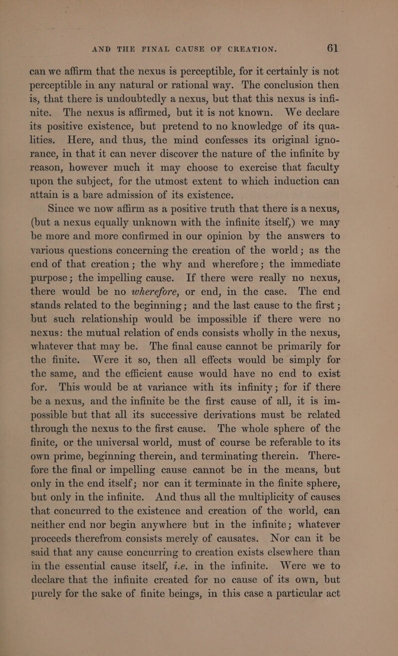 can we affirm that the nexus is perceptible, for it certainly is not perceptible in any natural or rational way. The conclusion then is, that there is undoubtedly a nexus, but that this nexus is infi- nite. The nexus is affirmed, but it is not known. We declare its positive existence, but pretend to no knowledge of its qua- lities. Here, and thus, the mind confesses its original igno- rance, in that it can never discover the nature of the infinite by reason, however much it may choose to exercise that faculty upon the subject, for the utmost extent to which induction can attain is a bare admission of its existence. Since we now affirm as a positive truth that there is a nexus, (but a nexus equally unknown with the infinite itself,) we may be more and more confirmed in our opinion by the answers to various questions concerning the creation of the world; as the end of that creation; the why and wherefore; the immediate purpose; the impelling cause. If there were really no nexus, there would be no wherefore, or end, in the case. The end stands related to the beginning; and the last cause to the first ; but such relationship would be impossible if there were no nexus: the mutual relation of ends consists wholly in the nexus, whatever that may be. The final cause cannot be primarily for the finite. Were it so, then all effects would be simply for the same, and the efficient cause would have no end to exist for. This would be at variance with its infinity; for if there be a nexus, and the infinite be the first cause of all, it is im- possible but that all its successive derivations must be related through the nexus to the first cause. The whole sphere of the finite, or the universal world, must of course be referable to its own prime, beginning therein, and terminating therein. There- fore the final or impelling cause cannot be in the means, but only in the end itself; nor can it terminate in the finite sphere, but only in the infinite. And thus all the multiplicity of causes that concurred to the existence and creation of the world, can neither end nor begin anywhere but in the infinite; whatever proceeds therefrom consists merely of causates. Nor can it be said that any cause concurring to creation exists elsewhere than in the essential cause itself, i.e. in the infinite. Were we to declare that the infinite created for no cause of its own, but purely for the sake of finite beings, in this case a particular act