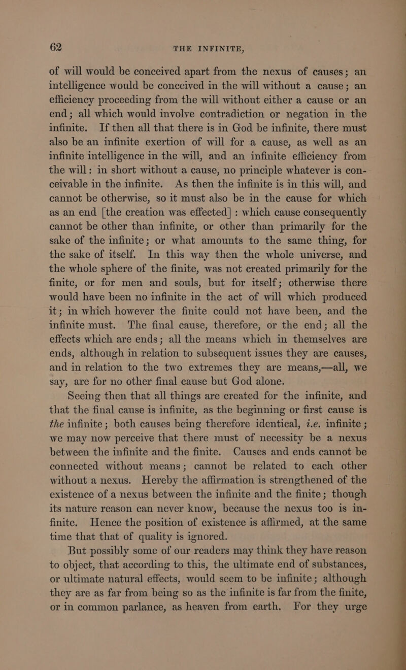 of will would be conceived apart from the nexus of causes; an intelligence would be conceived in the will without a cause; an efficiency proceeding from the will without either a cause or an end; all which would involve contradiction or negation in the infinite. If then all that there is in God be infinite, there must also be an infinite exertion of will for a cause, as well as an infinite intelligence in the will, and an infinite efficiency from the will: in short without a cause, no principle whatever is con- ceivable in the infinite. As then the infinite is in this will, and cannot be otherwise, so it must also be in the cause for which as an end [the creation was effected] : which cause consequently cannot be other than infinite, or other than primarily for the sake of the infinite; or what amounts to the same thing, for the sake of itself. In this way then the whole universe, and the whole sphere of the finite, was not created primarily for the finite, or for men and souls, but for itself; otherwise there would have been no infinite in the act of will which produced it; in which however the finite could not have been, and the infinite must. The final cause, therefore, or the end; all the effects which are ends; all the means which in themselves are ends, although in relation to subsequent issues they are causes, and in relation to the two extremes they are means,—all, we say, are for no other final cause but God alone. Seeing then that all things are created for the infinite, and that the final cause is infinite, as the beginning or first cause is the infinite; both causes being therefore identical, ?.e. infinite ; we may now perceive that there must of necessity be a nexus between the infinite and the finite. Causes and ends cannot be connected without means; cannot be related to each other without a nexus. Hereby the affirmation is strengthened of the existence of a nexus between the infinite and the finite; though its nature reason can never know, because the nexus too is in- finite. Hence the position of existence is affirmed, at the same time that that of quality is ignored. But possibly some of our readers may think they have reason to object, that according to this, the ultimate end of substances, or ultimate natural effects, would seem to be infinite; although they are as far from being so as the infinite is far from the finite, or in common parlance, as heaven from earth. For they urge OV ———— OE — d
