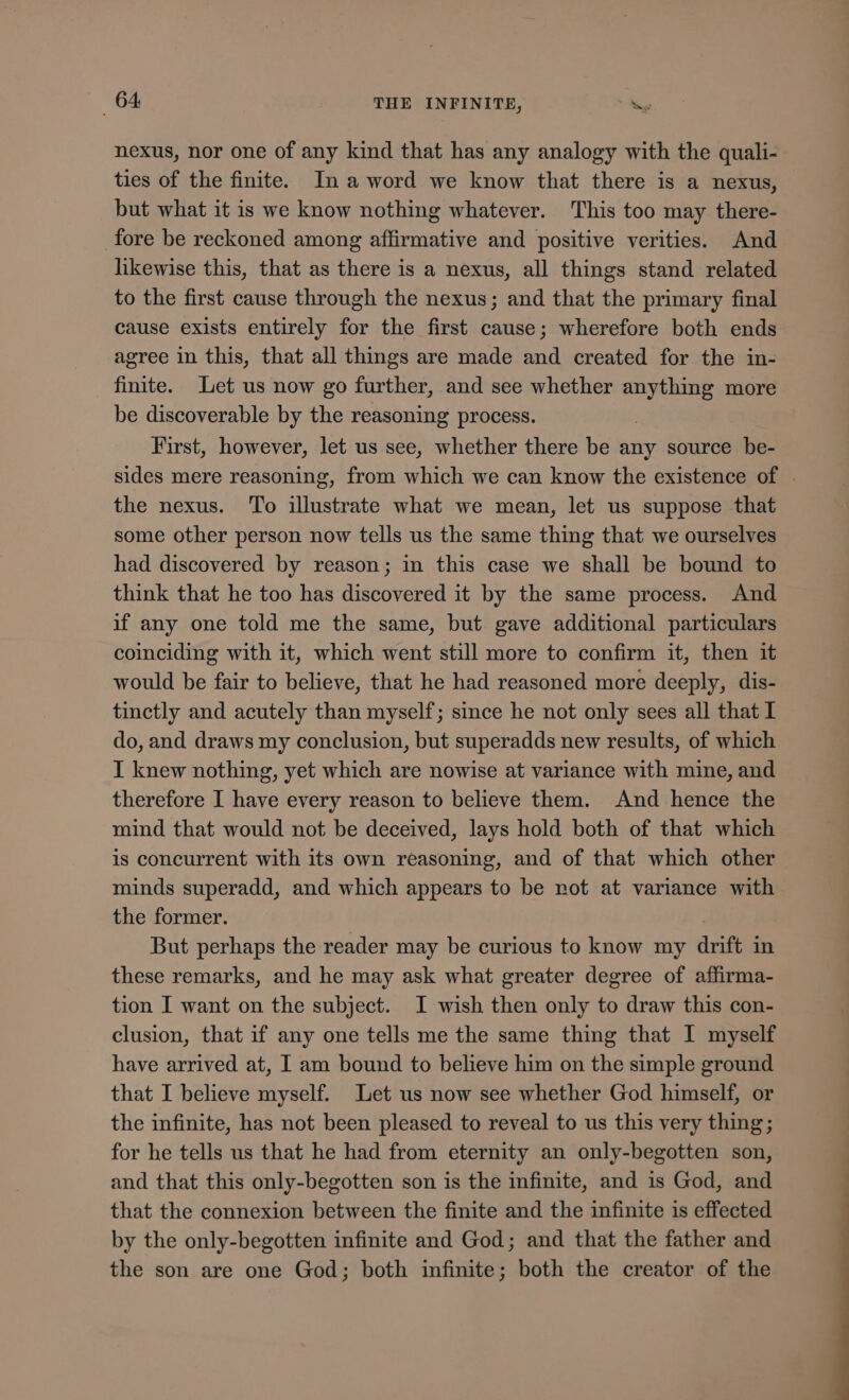 nexus, nor one of any kind that has any analogy with the quali- ties of the finite. In a word we know that there is a nexus, but what it is we know nothing whatever. This too may there- fore be reckoned among affirmative and positive verities. And likewise this, that as there is a nexus, all things stand related to the first cause through the nexus; and that the primary final cause exists entirely for the first cause; wherefore both ends agree in this, that all things are made and created for the in- finite. Let us now go further, and see whether c more be discoverable by the reasoning process. First, however, let us see, whether there be any source be- sides mere reasoning, from which we can know the existence of . the nexus. To illustrate what we mean, let us suppose that some other person now tells us the same thing that we ourselves had discovered by reason; in this case we shall be bound to think that he too has discovered it by the same process. And if any one told me the same, but gave additional particulars coinciding with it, which went still more to confirm it, then it would be fair to believe, that he had reasoned more deeply, dis- tinctly and acutely than myself; since he not only sees all that I do, and draws my conclusion, but superadds new results, of which I knew nothing, yet which are nowise at variance with mine, and therefore I have every reason to believe them. And hence the mind that would not be deceived, lays hold both of that which is concurrent with its own reasoning, and of that which other minds superadd, and which appears to be not at variance with the former. But perhaps the reader may be curious to know my drift in these remarks, and he may ask what greater degree of affirma- tion I want on the subject. I wish then only to draw this con- clusion, that if any one tells me the same thing that I myself have arrived at, I am bound to believe him on the simple ground that I believe myself. Let us now see whether God himself, or the infinite, has not been pleased to reveal to us this very thing; for he tells us that he had from eternity an only-begotten son, and that this only-begotten son is the infinite, and is God, and that the connexion between the finite and the infinite is effected by the only-begotten infinite and God; and that the father and the son are one God; both infinite; both the creator of the