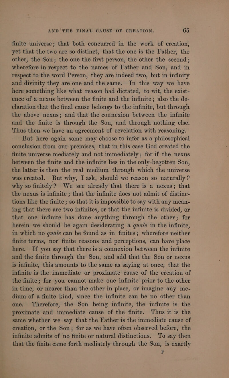 finite universe; that both concurred in the work of creation, yet that the two are so distinct, that the one is the Father, the other, the Son; the one the first person, the other the second; wherefore in respect to the names of Father and Son, and in respect to the word Person, they are indeed two, but in infinity and divinity they are one and the same. In this way we have here something like what reason had dictated, to wit, the exist- ence of a nexus between the finite and the infinite; also the de- claration that the final cause belongs to the infinite, but through the above nexus; and that the connexion between the infinite and the finite 1s through the Son, and through nothing else. Thus then we have an agreement of revelation with reasoning. But here again some may choose to infer as a philosophical conclusion from our premises, that in this case God created the finite universe mediately and not immediately; for if the nexus between the finite and the infinite lies 1n the only-begotten Son, the latter is then the real medium through which the universe was created. But why, I ask, should we reason so naturally? why so finitely ? We see already that there is a nexus; that the nexus is infinite ; that the infinite does not admit of asters! tions like the finite ; so that it is impossible to say with any mean- ing that there are two infinites, or that the infinite is divided, or that one infinite has done anything through the other; for herein we should be again desiderating a quale in the infinite, in which no quale can be found as in finites; wherefore neither finite terms, nor finite reasons and perceptions, can have place here. If you say that there is a connexion between the infinite and the finite through the Son, and add that the Son or nexus is infinite, this amounts to the same as saying at once, that the infinite 1s the 1mmediate or proximate cause of the creation of the finite; for you cannot make one infinite prior to the other in time, or nearer than the other in place, or imagine any me- dium of a finite kind, since the infinite can be no other than one. Therefore, the Son being infinite, the infinite is the proximate and immediate cause of the finite. Thus it is the same whether we say that the Father is the immediate cause of creation, or the Son; for as we have often observed before, the infinite admits of no finite or natural distinctions. To say then that the finite came forth mediately through the Son, is exactly F