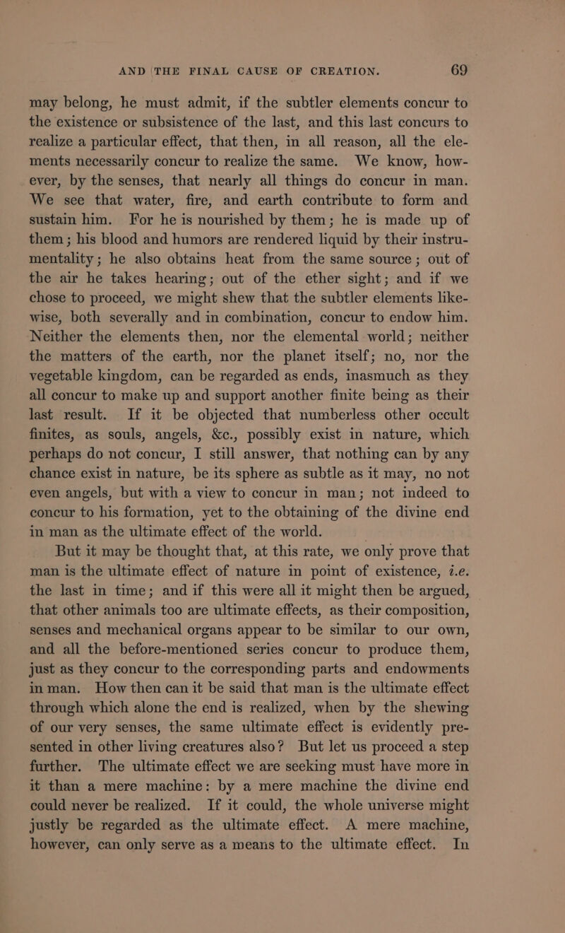 may belong, he must admit, if the subtler elements concur to the existence or subsistence of the last, and this last concurs to realize a particular effect, that then, in all reason, all the ele- ments necessarily concur to realize the same. We know, how- ever, by the senses, that nearly all things do concur in man. We see that water, fire, and earth contribute to form and sustain him. For he is nourished by them; he is made up of them; his blood and humors are rendered liquid by their instru- mentality; he also obtains heat from the same source ; out of the air he takes hearing; out of the ether sight; and if we chose to proceed, we might shew that the subtler elements like- wise, both severally and in combination, concur to endow him. Neither the elements then, nor the elemental world; neither the matters of the earth, nor the planet itself; no, nor the vegetable kingdom, can be regarded as ends, inasmuch as they all concur to make up and support another finite being as their last result. If it be objected that numberless other occult finites, as souls, angels, &amp;c., possibly exist in nature, which perhaps do not concur, I still answer, that nothing can by any chance exist in nature, be its sphere as subtle as it may, no not even angels, but with a view to concur in man; not indeed to concur to his formation, yet to the obtaining of the divine end in man as the ultimate effect of the world. | But it may be thought that, at this rate, we only prove that man is the ultimate effect of nature in point of existence, 7.e. the last in time; and if this were all it might then be argued, that other animals too are ultimate effects, as their composition, senses and mechanical organs appear to be similar to our own, and all the before-mentioned series concur to produce them, just as they concur to the corresponding parts and endowments in man. How then can it be said that man 1s the ultimate effect through which alone the end is realized, when by the shewing of our very senses, the same ultimate effect is evidently pre- sented in other living creatures also? But let us proceed a step further. The ultimate effect we are seeking must have more in it than a mere machine: by a mere machine the divine end could never be realized. If it could, the whole universe might justly be regarded as the ultimate effect. A mere machine, however, can only serve as a means to the ultimate effect. In