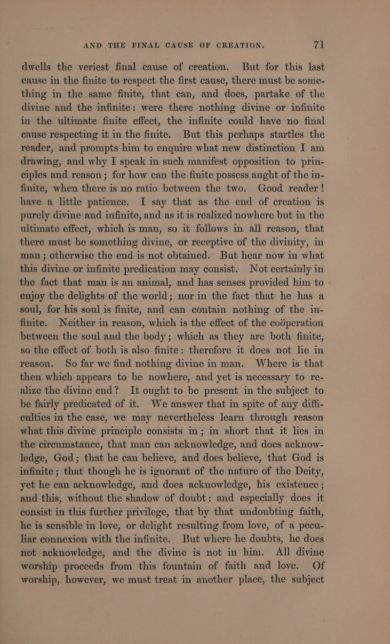 dwells the veriest final cause of creation. But for this last cause in the finite to respect the first cause, there must be some- thing in the same finite, that can, and does, partake of the divine and the infinite: were there nothing divine or infinite in the ultimate finite effect, the infinite could have no final cause respecting it in the finite. But this perhaps startles the reader, and prompts him to enquire what new distinction I am drawing, and why I speak 1n such manifest opposition to prin- ciples and reason; for how can the finite possess aught of the in- finite, when there is no ratio between the two. Good reader! have a little patience. I say that as the end of creation is purely divine and infinite, and as it 1s realized nowhere but in the ultimate effect, which is man, so it follows in all reason, that there must be something divine, or receptive of the divinity, in man ; otherwise the end is not obtained. But hear now in what this divine or infinite predication may consist. Not certainly in the fact that man is an animal, and has senses provided him to enjoy the delights of the world; nor in the fact that he has a soul, for his soul is finite, and can contain nothing of the in- finite. Neither in reason, which is the effect of the coóperation between the soul and the body ; which as they are both finite, so the effect of both is also finite: therefore it does not lie in reason. So far we find nothing divine in man. Where is that then which appears to be nowhere, and yet is necessary to re- alize the divine end? It ought to be present in the subject to be fairly predicated of it. We answer that in spite of any diffi- culties in the case, we may nevertheless learn through reason —. what this divine principle consists in; in short that it lies in the circumstance, that man can acknowledge, and does acknow- ledge, God; that he can believe, and does believe, that God is infinite; that though he is ignorant of the nature of the Deity, yet he can acknowledge, and does acknowledge, his existence ; and this, without the shadow of doubt: and especially does it consist in this further privilege, that by that undoubting faith, he is sensible in love, or delight resulting from love, of a pecu- liar connexion with the infinite. But where he doubts, he does not acknowledge, and the divine is not in him. All divine worship proceeds from this fountain of faith and love. Of worship, however, we must treat in another place, the subject