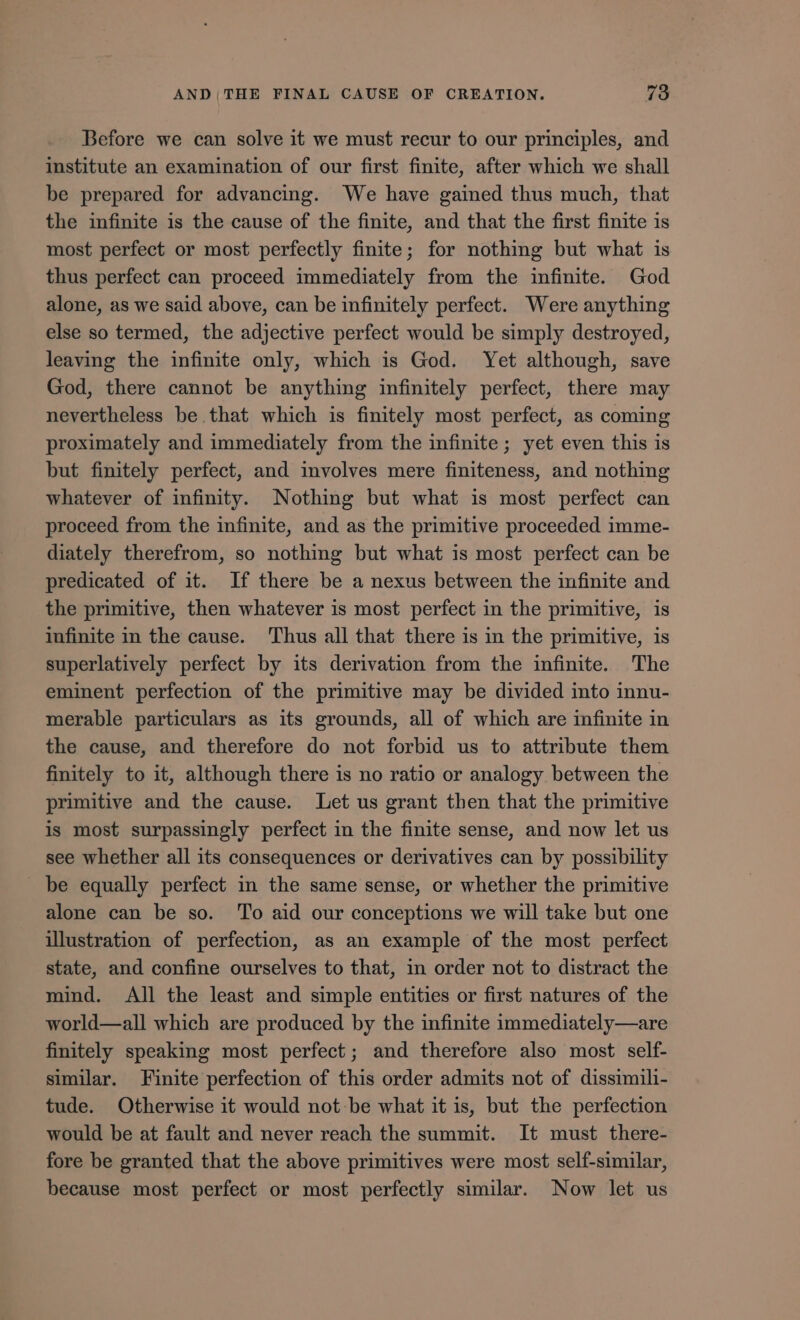 Before we can solve it we must recur to our principles, and institute an examination of our first finite, after which we shall be prepared for advancing. We have gained thus much, that the infinite 1s the cause of the finite, and that the first finite 1s most perfect or most perfectly finite; for nothing but what is thus perfect can proceed immediately from the infinite. God alone, as we said above, can be infinitely perfect. Were anything else so termed, the adjective perfect would be simply destroyed, leaving the infinite only, which is God. Yet although, save God, there cannot be anything infinitely perfect, there may nevertheless be that which is finitely most perfect, as coming proximately and immediately from the infinite ; yet even this is but finitely perfect, and involves mere finiteness, and nothing whatever of infinity. Nothing but what is most perfect can proceed from the infinite, and as the primitive proceeded 1mme- diately therefrom, so nothing but what is most perfect can be predicated of it. If there be a nexus between the infinite and the primitive, then whatever is most perfect in the primitive, is infinite in the cause. Thus all that there is in the primitive, is superlatively perfect by its derivation from the infinite. The eminent perfection of the primitive may be divided into innu- merable particulars as its grounds, all of which are infinite in the cause, and therefore do not forbid us to attribute them finitely to it, although there is no ratio or analogy between the primitive and the cause. Let us grant then that the primitive is most surpassingly perfect in the finite sense, and now let us see whether all its consequences or derivatives can by possibility — be equally perfect in the same sense, or whether the primitive alone can be so. ‘To aid our conceptions we will take but one illustration of perfection, as an example of the most perfect state, and confine ourselves to that, in order not to distract the mind. All the least and simple entities or first natures of the world—all which are produced by the infinite immediately—are finitely speaking most perfect; and therefore also most self- similar. Finite perfection of this order admits not of dissimih- tude. Otherwise it would not be what it is, but the perfection would be at fault and never reach the summit. It must there- fore be granted that the above primitives were most self-similar, because most perfect or most perfectly similar. Now let us