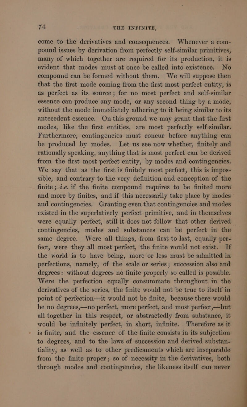 come to the derivatives and consequences. Whenever a com- pound issues by derivation from perfectly self-similar primitives, many of which together are required for its production, it is evident that modes must at once be called into existence. No compound can be formed without them. We will suppose then that the first mode coming from the first most perfect entity, is as perfect as its source; for no most perfect and self-similar essence can produce any mode, or any second thing by a mode, without the mode immediately adhering to it being similar to its antecedent essence. On this ground we may grant that the first modes, like the first entities, are most perfectly self-similar. Furthermore, contingencies must concur before anything can be produced by modes. Let us see now whether, finitely and rationally speaking, anything that 1s most perfect can be derived from the first most perfect entity, by modes and contingencies. We say that as the first is finitely most perfect, this is impos- sible, and contrary to the very definition and conception of the finite; i.e. if the finite compound requires to be finited more and more by finites, and if this necessarily take place by modes and contingencies. Granting even that contingencies and modes existed in the superlatively perfect primitive, and in themselves were equally perfect, still it does not follow that other derived contingencies, modes and substances can be perfect in the same degree. Were all things, from first to last, equally per- fect, were they all most perfect, the finite would not exist. If the world is to have being, more or less must be admitted in perfections, namely, of the scale or series; succession also and degrees: without degrees no finite properly so called is possible. Were the perfection equally consummate throughout in the derivatives of the series, the finite would not be true to itself in point of perfection—it would not be finite, because there would be no degrees,—no perfect, more perfect, and most perfect,—but all together in this respect, or abstractedly from substance, it would be infinitely perfect, in short, infinite. Therefore as it is finite, and the essence of the finite consists in its subjection to degrees, and to the laws of succession and derived substan- tiality, as well as to other predicaments which are inseparable from the finite proper; so of necessity in the derivatives, both through modes and contingencies, the likeness itself can never