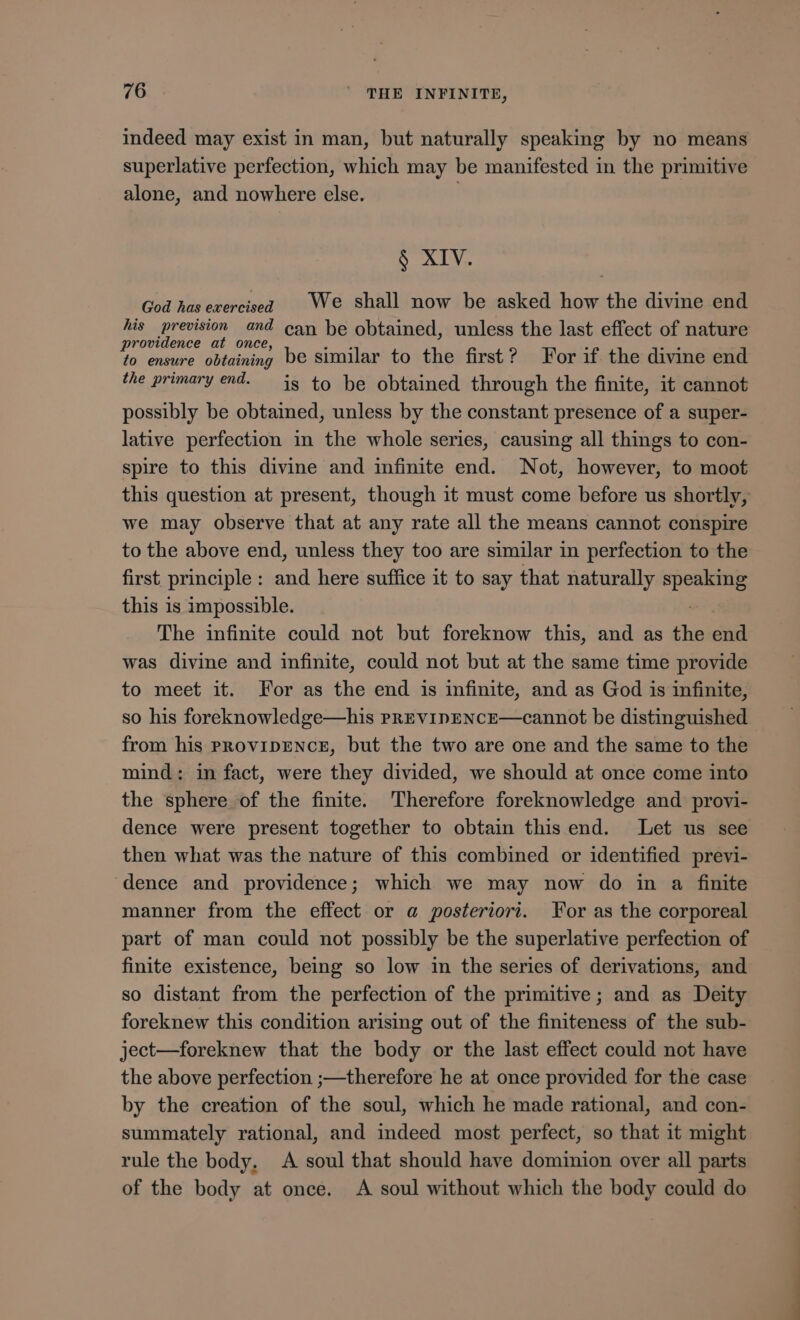 indeed may exist in man, but naturally speaking by no means superlative perfection, which may be manifested in the primitive alone, and nowhere else. § XIV. God has exercised We shall now be asked how the divine end his prevision and can be obtained, unless the last effect of nature RAE duelo] be similar to the first? For if the divine end the primary end. is to be obtained through the finite, it cannot possibly be obtained, unless by the constant presence of a super- lative perfection in the whole series, causing all things to con- spire to this divine and infinite end. Not, however, to moot this question at present, though it must come before us shortly, we may observe that at any rate all the means cannot conspire to the above end, unless they too are similar in perfection to the first principle: and here suffice it to say that naturally aem this is impossible. The infinite could not but foreknow this, and as the end was divine and infinite, could not but at the same time provide to meet it. For as the end is infinite, and as God is infinite, so his foreknowledge—his PrEvVIDENcE—cannot be distinguished from his PROVIDENCE, but the two are one and the same to the mind: in fact, were they divided, we should at once come into the sphere of the finite. Therefore foreknowledge and provi- dence were present together to obtain this end. Let us see then what was the nature of this combined or identified previ- dence and providence; which we may now do in a finite manner from the effect or a posteriori. For as the corporeal part of man could not possibly be the superlative perfection of finite existence, being so low im the series of derivations, and so distant from the perfection of the primitive; and as Deity foreknew this condition arising out of the finiteness of the sub- ject—foreknew that the body or the last effect could not have the above perfection ;—therefore he at once provided for the case by the creation of the soul, which he made rational, and con- summately rational, and indeed most perfect, so that it might rule the body, A soul that should have dominion over all parts of the body at once. A soul without which the body could do