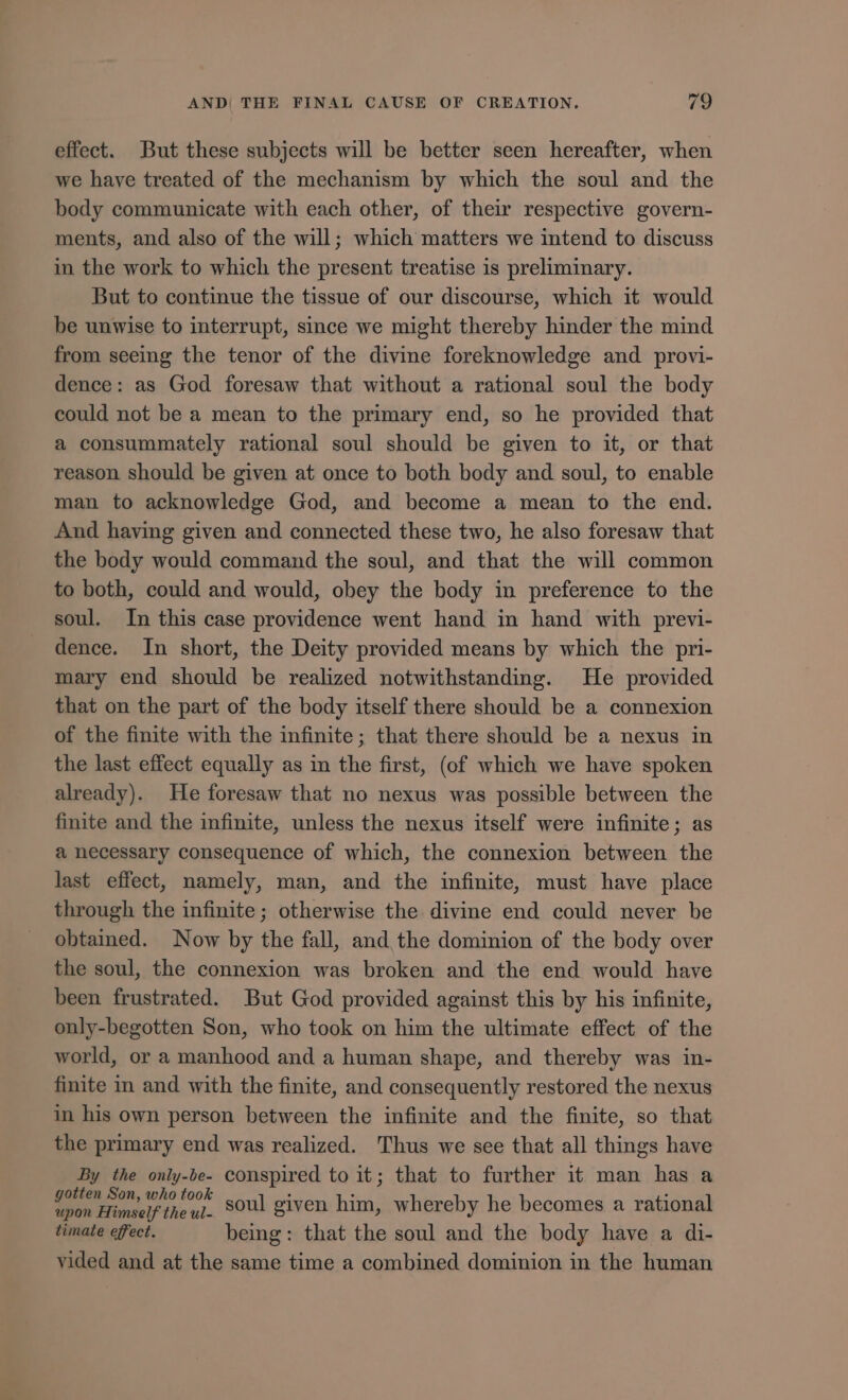 effect. But these subjects will be better seen hereafter, when we have treated of the mechanism by which the soul and the body communicate with each other, of their respective govern- ments, and also of the will; which matters we intend to discuss in the work to which the present treatise 1s preliminary. But to continue the tissue of our discourse, which it would be unwise to interrupt, since we might thereby hinder the mind from seeing the tenor of the divine foreknowledge and provi- dence: as God foresaw that without a rational soul the body could not be a mean to the primary end, so he provided that a consummately rational soul should be given to it, or that reason should be given at once to both body and soul, to enable man to acknowledge God, and become a mean to the end. And having given and connected these two, he also foresaw that the body would command the soul, and that the will common to both, could and would, obey the body in preference to the soul. In this case providence went hand in hand with previ- dence. In short, the Deity provided means by which the pri- mary end should be realized notwithstanding. He provided that on the part of the body itself there should be a connexion of the finite with the infinite; that there should be a nexus in the last effect equally as in the first, (of which we have spoken already). He foresaw that no nexus was possible between the finite and the infinite, unless the nexus itself were infinite; as a necessary consequence of which, the connexion between the last effect, namely, man, and the infinite, must have place through the infinite; otherwise the divine end could never be obtained. Now by the fall, and the dominion of the body over the soul, the connexion was broken and the end would have been frustrated. But God provided against this by his infinite, only-begotten Son, who took on him the ultimate effect of the world, or a manhood and a human shape, and thereby was in- finite in and with the finite, and consequently restored the nexus in his own person between the infinite and the finite, so that the primary end was realized. Thus we see that all things have By the only-be- conspired to it; that to further it man has a ND soul given him, whereby he becomes a rational timate effect. being: that the soul and the body have a di- vided and at the same time a combined dominion in the human