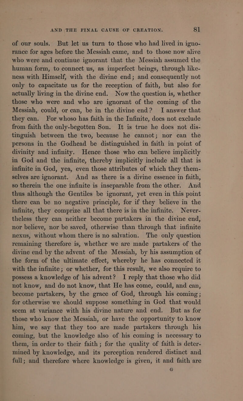 of our souls. But let us turn to those who had lived in igno- rance for ages before the Messiah came, and to those now alive who were and continue ignorant that the Messiah assumed the human form, to connect us, as imperfect beings, through like- ness with Himself, with the divine end; and consequently not only to capacitate us for the reception of faith, but also for actually living in the divine end. Now the question is, whether those who were and who are ignorant of the coming of the Messiah, could, or can, be in the divine end? I answer that they can. For whoso has faith in the Infinite, does not exclude from faith the only-begotten Son. It is true he does not dis- tinguish between the two, because he cannot; nor can the persons in the Godhead be distinguished in faith in point of divinity and infinity. Hence those who can believe implicitly in God and the infinite, thereby implicitly include all that is infinite in God, yea, even those attributes of which they them- selves are ignorant. And as there is a divine essence in faith, so therein the one infinite is inseparable from the other. And thus although the Gentiles be ignorant, yet even in this point there can be no negative principle, for if they believe in the infinite, they comprize all that there is in the infinite. Never- theless they can neither become partakers in the divine end, nor believe, nor be saved, otherwise than through that infinite nexus, without whom there is no salvation. The only question remaining therefore is, whether we are made partakers of the divine end by the advent of the Messiah, by his assumption of the form of the ultimate effect, whereby he has connected it with the infinite; or whether, for this result, we also require to possess a knowledge of his advent? I reply that those who did not know, and do not know, that He has come, could, and can, become partakers, by the grace of God, through his coming; for otherwise we should suppose something in God that would seem at variance with his divine nature and end. But as for those who know the Messiah, or have the opportunity to know him, we say that they too are made partakers through his coming, but the knowledge also of his coming is necessary to them, in order to their faith ; for the quality of faith is deter- mined by knowledge, and its perception rendered distinct and full; and therefore where knowledge is given, it and faith are G