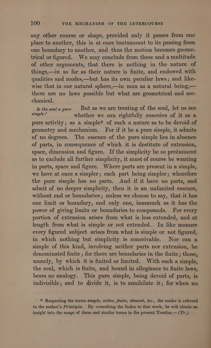 any other course or shape, provided only it passes from one place to another, this is at once tantamount to its passing from one boundary to another, and thus the motion becomes geome- trical or figured. We may conclude from these and a multitude of other arguments, that there is nothing in the nature of things —in so far as their nature is finite, and endowed with qualities and modes,—but has its own peculiar laws; and like- wise that in our natural sphere,—in man as a natural being,— there are no laws possible but what are geometrical and me- chanical. Is the soula pure But as we are treating of the soul, let us see e T whether we can rightfully conceive of it as a pure activity ; as a simple* of such a nature as to be devoid of geometry and mechanism. For if it be a pure simple, it admits of no degrees. 'The essence of the pure simple lies in absence of parts, in consequence of which it is destitute of extension, space, dimension and figure. Ifthe simplicity be so preéminent as to exclude all further simplicity, it must of course be wanting in parts, space and figure. Where parts are present in a simple, we have at once a simpler; each part being simpler; wherefore the pure simple has no parts. And if it have no parts, and admit of no deeper simplicity, then it is an unlimited essence, without end or boundaries; unless we choose to say, that it has one limit or boundary, and only one, inasmuch as it has the power of giving limits or boundaries to compounds. For every portion of extension arises from what is less extended, and at length from what is simple or not extended. In like manner every figured subject arises from what is simple or not figured, in which nothing but simplicity is conceivable. Nor can a simple of this kind, involving neither parts nor extension, be denominated finite ; for there are boundaries in the finite; those, namely, by which it is finited or limited. With such a Mee the soul, which is finite, and bound in allegiance to finite laws, bears no analogy. ‘This pure simple, being devoid of parts, is indivisible; and to divide it, is to annihilate it; for when no * Respecting the terms simple, active, finite, element, &amp;c., the reader is referred to the author's Principia. By consulting the Index to that work, he will obtain an insight into the usage of these and similar terms in the present Treatise.— ( T'r.)