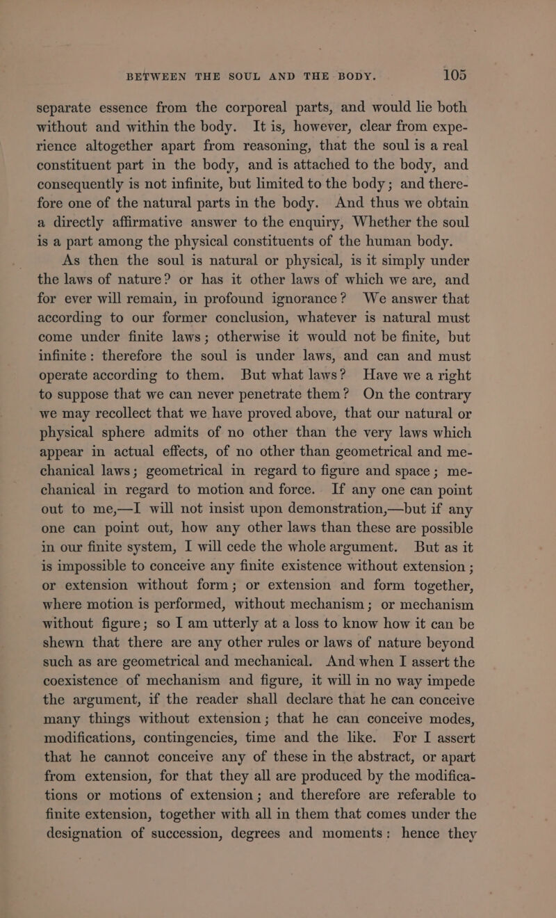 separate essence from the corporeal parts, and would lie both without and within the body. It is, however, clear from expe- rience altogether apart from reasoning, that the soul is a real constituent part in the body, and is attached to the body, and consequently is not infinite, but limited to the body; and there- fore one of the natural parts in the body. And thus we obtain a directly affirmative answer to the enquiry, Whether the soul is a part among the physical constituents of the human body. As then the soul is natural or physical, is it simply under the laws of nature? or has it other laws of which we are, and for ever will remain, in profound ignorance? We answer that according to our former conclusion, whatever is natural must come under finite laws; otherwise it would not be finite, but infinite: therefore the soul is under laws, and can and must operate according to them. But what laws? Have we a right to suppose that we can never penetrate them? On the contrary we may recollect that we have proved above, that our natural or physical sphere admits of no other than the very laws which appear in actual effects, of no other than geometrical and me- chanical laws; geometrical in regard to figure and space; me- chanical in regard to motion and force. If any one can point out to me,—I will not insist upon demonstration, —but if any one can point out, how any other laws than these are possible in our finite system, I will cede the whole argument. But as it is impossible to conceive any finite existence without extension ; or extension without form; or extension and form together, where motion is performed, without mechanism ; or mechanism without figure; so I am utterly at a loss to know how it can be shewn that there are any other rules or laws of nature beyond such as are geometrical and mechanical. And when I assert the coexistence of mechanism and figure, it will in no way impede the argument, if the reader shall declare that he can conceive many things without extension; that he can conceive modes, modifications, contingencies, time and the like. For I assert that he cannot conceive any of these in the abstract, or apart from extension, for that they all are produced by the modifica- tions or motions of extension ; and therefore are referable to finite extension, together with all in them that comes under the designation of succession, degrees and moments: hence they