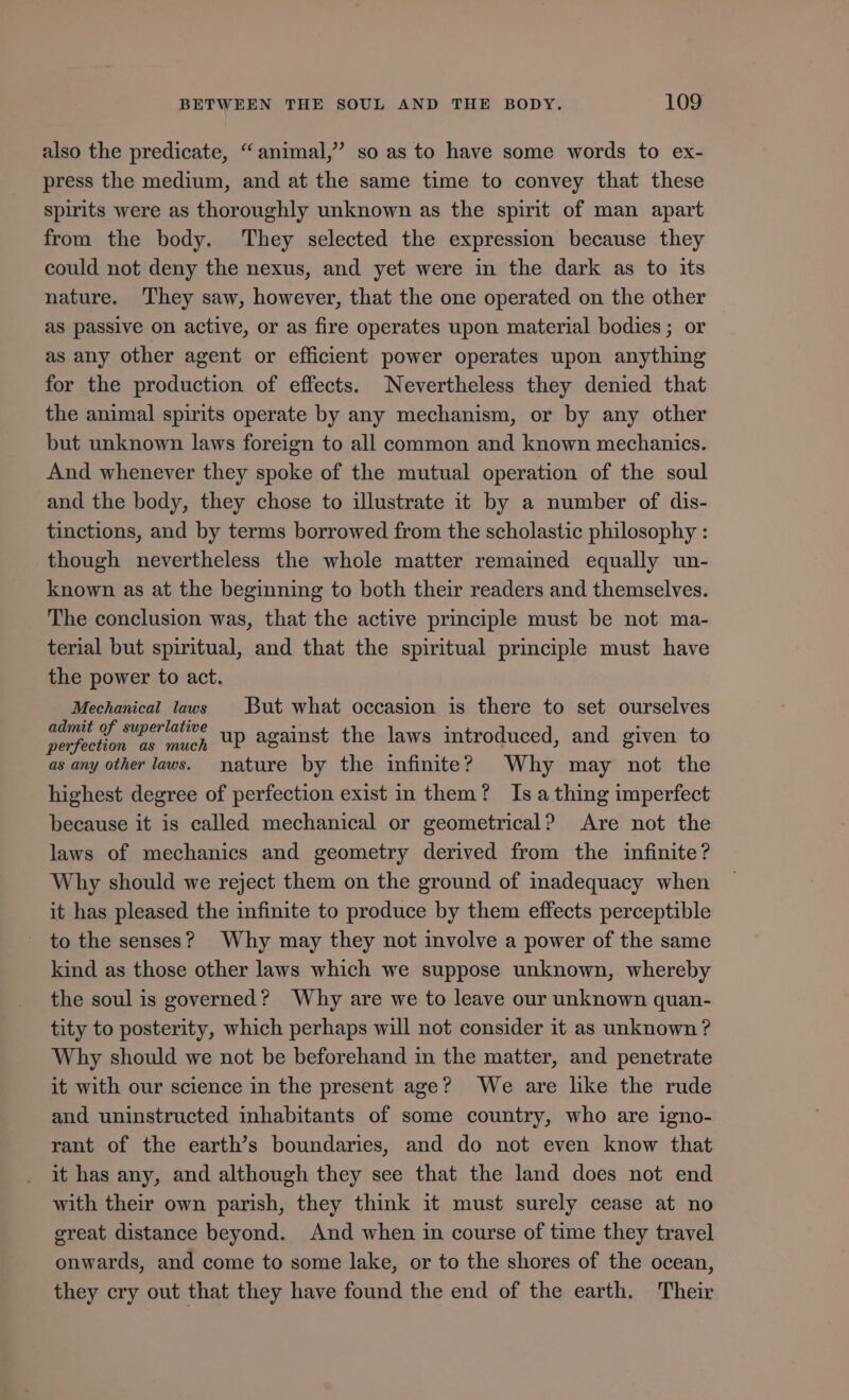 also the predicate, “animal,” so as to have some words to ex- press the medium, and at the same time to convey that these spirits were as thoroughly unknown as the spirit of man apart from the body. They selected the expression because they could not deny the nexus, and yet were in the dark as to its nature. ‘They saw, however, that the one operated on the other as passive on active, or as fire operates upon material bodies; or as any other agent or efficient power operates upon anything for the production of effects. Nevertheless they denied that the animal spirits operate by any mechanism, or by any other but unknown laws foreign to all common and known mechanics. And whenever they spoke of the mutual operation of the soul and the body, they chose to illustrate it by a number of dis- tinctions, and by terms borrowed from the scholastic philosophy : though nevertheless the whole matter remained equally un- known as at the beginning to both their readers and themselves. The conclusion was, that the active principle must be not ma- terial but spiritual, and that the spiritual principle must have the power to act. Mechanical laws But what occasion is there to set ourselves SEU Mo much up against the laws introduced, and given to as any other laws. nature by the infinite? Why may not the highest degree of perfection exist in them? Isa thing imperfect because it is called mechanical or geometrical? Are not the laws of mechanics and geometry derived from the infinite? Why should we reject them on the ground of inadequacy when it has pleased the infinite to produce by them effects perceptible - to the senses? Why may they not involve a power of the same kind as those other laws which we suppose unknown, whereby the soulis governed? Why are we to leave our unknown quan- tity to posterity, which perhaps will not consider it as unknown ? Why should we not be beforehand in the matter, and penetrate it with our science in the present age? We are lke the rude and uninstructed inhabitants of some country, who are igno- rant of the earth's boundaries, and do not even know that it has any, and although they see that the land does not end with their own parish, they think it must surely cease at no great distance beyond. And when in course of time they travel onwards, and come to some lake, or to the shores of the ocean, they cry out that they have found the end of the earth. Their