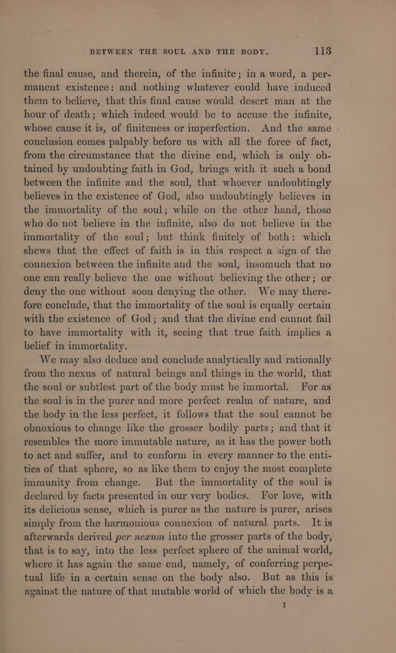 the final cause, and therein, of the infinite; in a word, a per- manent existence: and nothing whatever could have induced them to believe, that this final cause would desert man at the hour of death; which indeed would be to accuse the infinite, whose cause it is, of finiteness or imperfection. And the same . conclusion comes palpably before us with all the force of fact, from the circumstance that the divine end, which is only ob- tained by undoubting faith in God, brings with it such a bond between the infinite and the soul, that whoever undoubtingly believes in the existence of God, also undoubtingly believes in the immortality of the soul; while on the other hand, those who do not believe in the infinite, also do not believe in the immortality of the soul; but think finitely of both: which shews that the effect of faith is in this respect a sign of the connexion between the infinite and the soul, insomuch that no one can really believe the one without believing the other; or deny the one without soon denying the other. We may there- fore conclude, that the immortality of the soul is equally certain with the existence of God; and that the divine end cannot fail to have immortality with it, seeing that true faith implies a belief in immortality. We may also deduce and conclude analytically and rationally from the nexus of natural beings and things in the world, that the soul or subtlest part of the body must be immortal. For as the soul is m the purer and more perfect realm of nature, and the body in the less perfect, it follows that the soul cannot be obnoxious to change like the grosser bodily parts; and that it resembles the more immutable nature, as it has the power both to act and suffer, and to conform in every manner to the enti- ties of that sphere, so as like them to enjoy the most complete immunity from change. But the immortality of the soul is declared by facts presented in our very bodies. For love, with its delicious sense, which is purer as the nature is purer, arises simply from the harmonious connexion of natural parts. It is afterwards derived per nezwm into the grosser parts of the body, that is to say, into the less perfect sphere of the animal world, where it has again the same end, namely, of conferring perpe- tual life in a certain sense on the body also. But as this is against the nature of that mutable world of which the body is a I