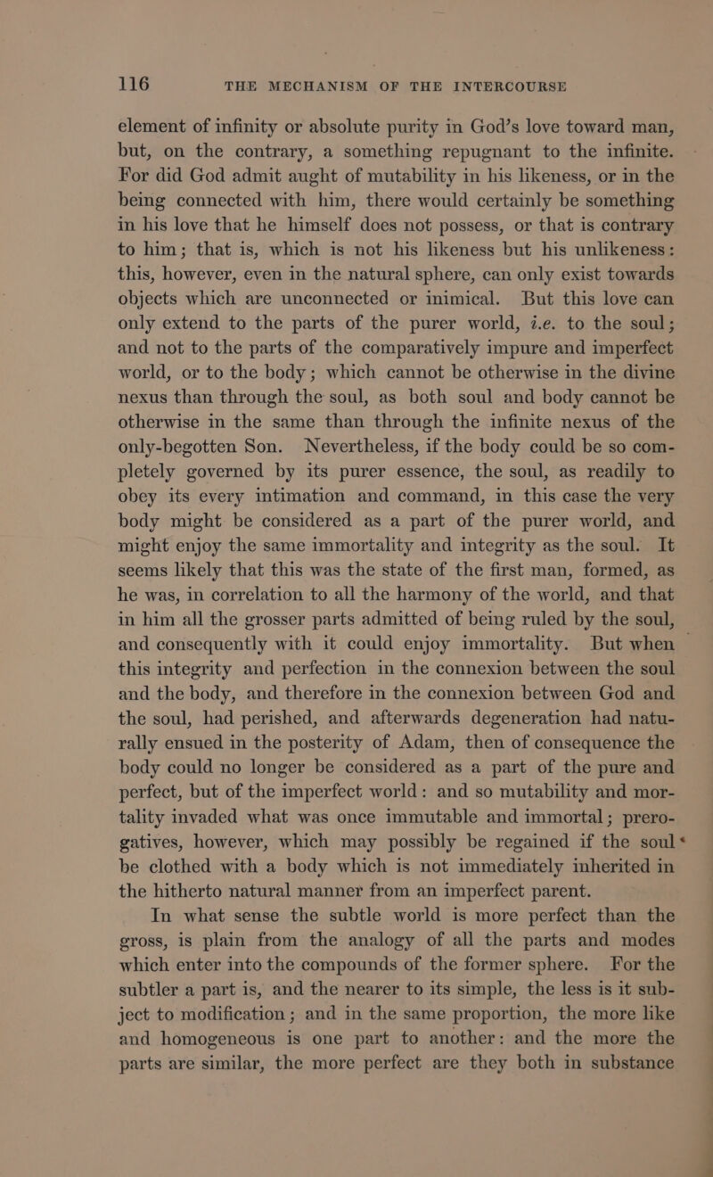 element of infinity or absolute purity in God's love toward man, but, on the contrary, a something repugnant to the infinite. For did God admit aught of mutability in his likeness, or in the bemg connected with him, there would certainly be something in his love that he himself does not possess, or that is contrary to him; that is, which is not his likeness but his unlikeness: this, however, even in the natural sphere, can only exist towards objects which are unconnected or inimical. But this love can only extend to the parts of the purer world, i.e. to the soul; and not to the parts of the comparatively impure and imperfect world, or to the body ; which cannot be otherwise in the divine nexus than through the soul, as both soul and body cannot be otherwise in the same than through the infinite nexus of the only-begotten Son. Nevertheless, if the body could be so com- pletely governed by its purer essence, the soul, as readily to obey its every intimation and command, in this case the very body might be considered as a part of the purer world, and might enjoy the same immortality and integrity as the soul. It seems likely that this was the state of the first man, formed, as he was, in correlation to all the harmony of the world, and that in him all the grosser parts admitted of being ruled by the soul, and consequently with it could enjoy immortality. But when — this integrity and perfection in the connexion between the soul and the body, and therefore in the connexion between God and the soul, had perished, and afterwards degeneration had natu- rally ensued in the posterity of Adam, then of consequence the body could no longer be considered as a part of the pure and perfect, but of the imperfect world: and so mutability and mor- tality invaded what was once immutable and immortal; prero- gatives, however, which may possibly be regained if the soul* be clothed with a body which is not immediately inherited in the hitherto natural manner from an imperfect parent. In what sense the subtle world is more perfect than the gross, is plain from the analogy of all the parts and modes which enter into the compounds of the former sphere. For the subtler a part is, and the nearer to its simple, the less is it sub- ject to modification ; and in the same proportion, the more like and homogeneous is one part to another: and the more the parts are similar, the more perfect are they both in substance