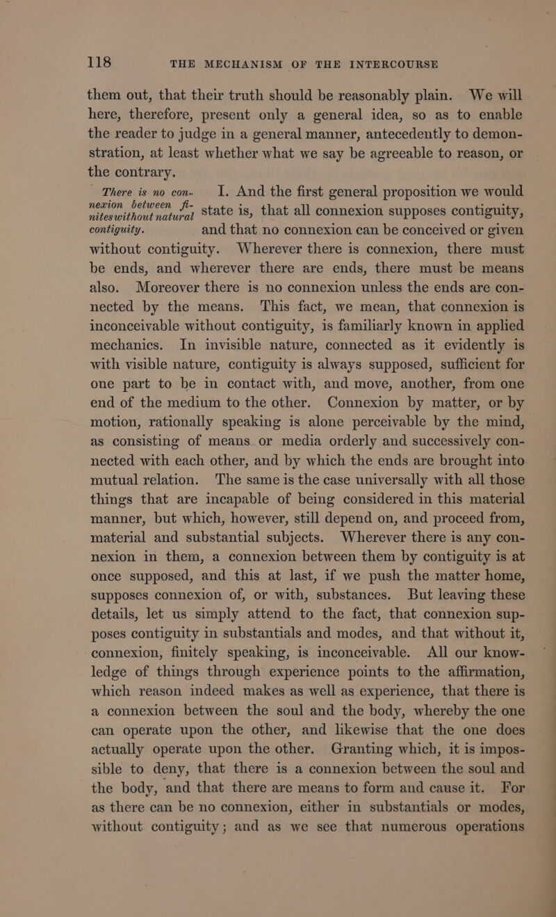 them out, that their truth should be reasonably plain. We will here, therefore, present only a general idea, so as to enable the reader to judge in a general manner, antecedently to demon- stration, at least whether what we say be agreeable to reason, or the contrary. — There is no con. I, And the first general proposition we would nexion between fi- : : CER nifeswithout natural State 18, that all connexion supposes contiguity, contiguity. and that no connexion can be conceived or given without contiguity. Wherever there is connexion, there must be ends, and wherever there are ends, there must be means also. Moreover there is no connexion unless the ends are con- nected by the means. This fact, we mean, that connexion is inconceivable without contiguity, is familiarly known in applied mechanies. In invisible nature, connected as it evidently is with visible nature, contiguity is always supposed, sufficient for one part to be in contact with, and move, another, from one end of the medium to the other. Connexion by matter, or by motion, rationally speaking is alone perceivable by the mind, as consisting of means or media orderly and successively con- nected with each other, and by which the ends are brought into mutual relation. The same is the case universally with all those things that are incapable of being considered in this material manner, but which, however, still depend on, and proceed from, material and substantial subjects. Wherever there is any con- nexion in them, a connexion between them by contiguity is at once supposed, and this at last, if we push the matter home, supposes connexion of, or with, substances. But leaving these details, let us simply attend to the fact, that connexion sup- poses contiguity in substantials and modes, and that without it, connexion, finitely speaking, is inconceivable. All our know- ledge of things through experience points to the affirmation, which reason indeed makes as well as experience, that there is a connexion between the soul and the body, whereby the one can operate upon the other, and likewise that the one does actually operate upon the other. Granting which, it is impos- sible to deny, that there is a connexion between the soul and the body, and that there are means to form and cause it. For as there can be no connexion, either in substantials or modes, without contiguity; and as we see that numerous operations NS