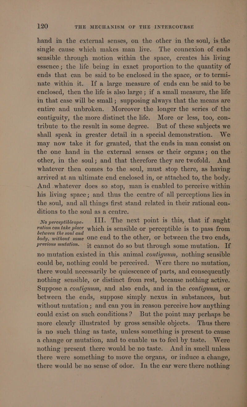 hand in the external senses, on the other in the soul, is the single cause which makes man live. The connexion of ends sensible through motion within the space, creates his living essence; the life being in exact proportion to the quantity of ends that can be said to be enclosed in the space, or to termi- nate within it. If a large measure of ends can be said to be enclosed, then the life is also large ; if a small measure, the life in that case will be small; supposing always that the means are entire and unbroken. Moreover the longer the series of the contiguity, the more distinct the life. More or less, too, con- tribute to the result in some degree. But of these subjects we shall speak in greater detail in a special demonstration. We may now take it for granted, that the ends in man consist on the one hand in the external senses or their organs; on the other, in the soul; and that therefore they are twofold. And whatever then comes to the soul, must stop there, as having arrived at an ultimate end enclosed in, or attached to, the body. And whatever does so stop, man is enabled to perceive within his living space; and thus the centre of all perceptions lies in the soul, and all things first stand related in their rational con- ditions to the soul as a centre. No perceptibleope. 11. The next point is this, that if aught ration can take place which is sensible or perceptible is to pass from between the soul and body, without some One end to the other, or between the two ends, previous mutation. it cannot do so but through some mutation. If no mutation existed in this animal contiguum, nothing sensible could be, nothing could be perceived. Were there no mutation, there would necessarily be quiescence of parts, and consequently nothing sensible, or distinct from rest, because nothing active. Suppose a contiguum, and also ends, and in the contiguum, or between the ends, suppose simply nexus in substances, but without mutation; and can you in reason perceive how anything could exist on such conditions? But the point may perhaps be more clearly illustrated by gross sensible objects. Thus there is no such thing as taste, unless something is present to cause a change or mutation, and to enable us to feel by taste. Were nothing present there would be no taste. And in smell unless there were something to move the organs, or induce a change, there would be no sense of odor. In the ear were there nothing