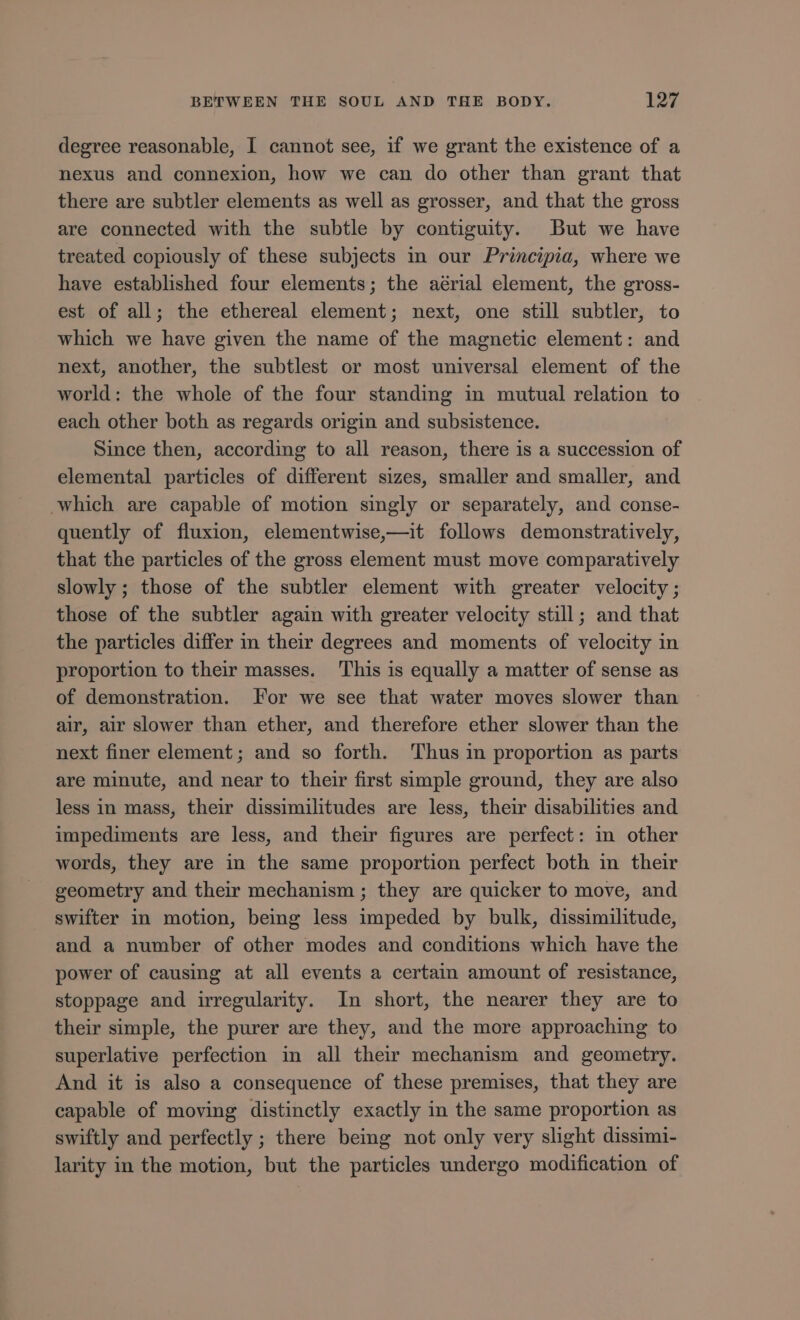 degree reasonable, I cannot see, if we grant the existence of a nexus and connexion, how we can do other than grant that there are subtler elements as well as grosser, and that the gross are connected with the subtle by contiguity. But we have treated copiously of these subjects in our Principia, where we have established four elements; the aérial element, the gross- est of all; the ethereal element; next, one still subtler, to which we have given the name of the magnetic element: and next, another, the subtlest or most universal element of the world: the whole of the four standing in mutual relation to each other both as regards origin and subsistence. Since then, according to all reason, there is a succession of elemental particles of different sizes, smaller and smaller, and which are capable of motion singly or separately, and conse- quently of fluxion, elementwise,—it follows demonstratively, that the particles of the gross element must move comparatively slowly; those of the subtler element with greater velocity ; those of the subtler again with greater velocity still; and that the particles differ in their degrees and moments of velocity in proportion to their masses. This is equally a matter of sense as of demonstration. For we see that water moves slower than air, air slower than ether, and therefore ether slower than the next finer element; and so forth. Thus in proportion as parts are minute, and near to their first simple ground, they are also less in mass, their dissimilitudes are less, their disabilities and impediments are less, and their figures are perfect: in other words, they are in the same proportion perfect both in their geometry and their mechanism ; they are quicker to move, and swifter in motion, being less impeded by bulk, dissimilitude, and a number of other modes and conditions which have the power of causing at all events a certain amount of resistance, stoppage and irregularity. In short, the nearer they are to their simple, the purer are they, and the more approaching to superlative perfection in all their mechanism and geometry. And it is also a consequence of these premises, that they are capable of moving distinctly exactly in the same proportion as swiftly and perfectly ; there being not only very slight dissimi- larity in the motion, but the particles undergo modification of