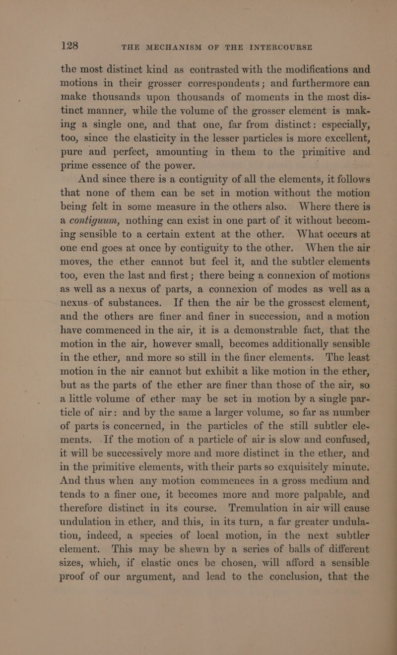 the most distinct kind as contrasted with the modifications and motions in their grosser correspondents; and furthermore can make thousands upon thousands of moments in the most dis- tinct manner, while the volume of the grosser element is mak- ing a single one, and that one, far from distinct: especially, too, since the elasticity in the lesser particles is more excellent, pure and perfect, amounting in them to the primitive and prime essence of the power. . And since there is a contiguity of all the elements, it follows that none of them can be set in motion without the motion being felt in some measure in the others also. Where there is a contiguum, nothing can exist in one part of it without becom- ing sensible to a certain extent at the other. What occurs at one end goes at once by contiguity to the other. When the air moves, the ether cannot but feel it, and the subtler elements too, even the last and first; there being a connexion of motions as well as a nexus of parts, a connexion of modes as well as a nexus of substances. If then the air be the grossest element, and the others are finer and finer in succession, and a motion have commenced in the air, it is a demonstrable fact, that the motion in the air, however small, becomes additionally sensible in the ether, and more so still in the finer elements. The least motion in the air cannot but exhibit a like motion in the ether, but as the parts of the ether are finer than those of the air, so a little volume of ether may be set in motion by a single par- ticle of air: and by the same a larger volume, so far as number of parts is concerned, in the particles of the still subtler ele- ments. -If the motion of a particle of air is slow and confused, it will be successively more and more distinct in the ether, and in the primitive elements, with their parts so exquisitely minute. And thus when any motion commences in a gross medium and tends to a finer one, it becomes more and more palpable, and therefore distinct in its course. Tremulation in air will cause undulation in ether, and this, in its turn, a far greater undula- tion, indeed, a species of local motion, in the next subtler element. This may be shewn by a series of balls of different sizes, which, if elastic ones be chosen, will afford a sensible proof of our argument, and lead to the conclusion, that the OO EE EE