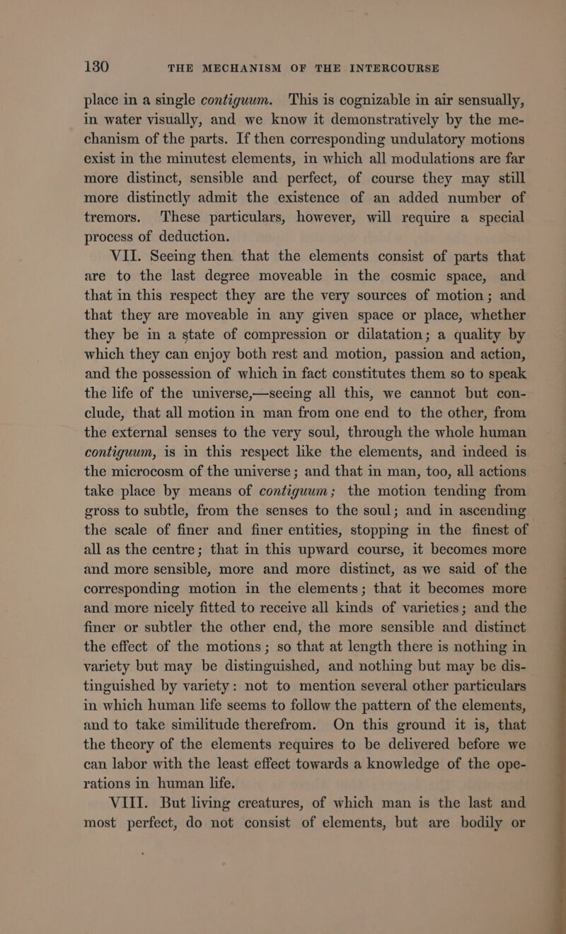 place in a single contiguum. This is cognizable in air sensually, in water visually, and we know it demonstratively by the me- chanism of the parts. If then corresponding undulatory motions exist in the minutest elements, in which all modulations are far more distinct, sensible and perfect, of course they may still more distinctly admit the existence of an added number of tremors. These particulars, however, will require a special process of deduction. VII. Seeing then that the elements consist of parts that are to the last degree moveable in the cosmic space, and that in this respect they are the very sources of motion; and that they are moveable in any given space or place, whether they be in a state of compression or dilatation; a quality by which they can enjoy both rest and motion, passion and action, and the possession of which in fact constitutes them so to speak the life of the universe,—seeing all this, we cannot but con- clude, that all motion in man from one end to the other, from the external senses to the very soul, through the whole human contiguum, is in this respect like the elements, and indeed is the microcosm of the universe ; and that in man, too, all actions take place by means of contiguum; the motion tending from gross to subtle, from the senses to the soul; and in ascending the scale of finer and finer entities, stopping in the finest of all as the centre; that in this upward course, it becomes more and more sensible, more and more distinct, as we said of the corresponding motion in the elements; that it becomes more and more nicely fitted to receive all kinds of varieties; and the finer or subtler the other end, the more sensible and distinct the effect of the motions; so that at length there is nothing in variety but may be distinguished, and nothing but may be dis- tinguished by variety: not to mention several other particulars in which human life seems to follow the pattern of the elements, and to take similitude therefrom. On this ground it is, that the theory of the elements requires to be delivered before we can labor with the least effect towards a knowledge of the ope- rations in human life. VIII. But living creatures, of which man is the last and most perfect, do not consist of elements, but are bodily or