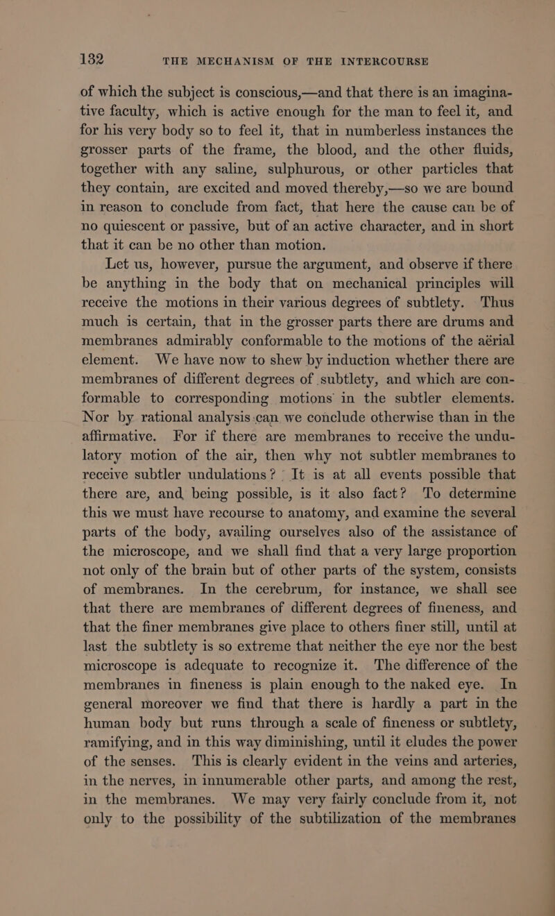 of which the subject is conscious,—and that there is an imagina- tive faculty, which is active enough for the man to feel it, and for his very body so to feel it, that in numberless instances the grosser parts of the frame, the blood, and the other fluids, together with any saline, sulphurous, or other particles that they contain, are excited and moved thereby,—so we are bound in reason to conclude from fact, that here the cause can be of no quiescent or passive, but of an active character, and in short that it can be no other than motion. Let us, however, pursue the argument, and observe if there be anything in the body that on mechanical principles will receive the motions in their various degrees of subtlety. Thus much is certain, that in the grosser parts there are drums and membranes admirably conformable to the motions of the aérial element. We have now to shew by induction whether there are membranes of different degrees of subtlety, and which are con- formable to corresponding motions in the subtler elements. Nor by rational analysis can. we conclude otherwise than in the affirmative. For if there are membranes to receive the undu- latory motion of the air, then why not subtler membranes to receive subtler undulations? : It is at all events possible that there are, and being possible, is it also fact? ‘To determine this we must have recourse to anatomy, and examine the several parts of the body, availing ourselves also of the assistance of the microscope, and we shall find that a very large proportion not only of the brain but of other parts of the system, consists of membranes. In the cerebrum, for instance, we shall see that there are membranes of different degrees of fineness, and that the finer membranes give place to others finer still, until at last the subtlety is so extreme that neither the eye nor the best microscope is adequate to recognize it. The difference of the membranes in fineness is plain enough to the naked eye. In general moreover we find that there is hardly a part in the human body but runs through a scale of fineness or subtlety, ramifying, and in this way diminishing, until it eludes the power of the senses. This is clearly evident in the veins and arteries, in the nerves, in innumerable other parts, and among the rest, in the membranes. We may very fairly conclude from it, not only to the possibility of the subtilization of the membranes