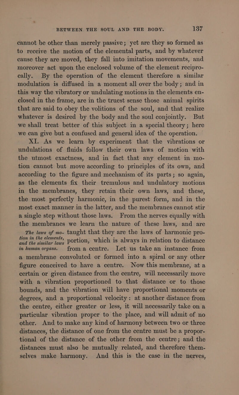 cannot be other than merely passive; yet are they so formed as to receive the motion of the elemental parts, and by whatever cause they are moved, they fall into imitation movements, and moreover act upon the enclosed volume of the element recipro- cally. By the operation of the element therefore a similar modulation is diffused in a moment all over the body; and in this way the vibratory or undulating motions in the elements en- closed in the frame, are in the truest sense those animal spirits that are said to obey the volitions of the soul, and that realize whatever is desired by the body and the soul conjointly. But we shall treat better of this subject in a special theory; here we can give but a confused and general idea of the operation. XI. As we learn by experiment that the vibrations or undulations of fluids follow their own laws of motion with the utmost exactness, and in fact that any element in mo- tion cannot but move according to principles of its own, and according to the figure and mechanism of its parts; so again, as the elements fix their tremulous and undulatory motions in the membranes, they retain their own laws, and these, the most perfectly harmonic, in the purest form, and in the most exact manner in the latter, and the membranes cannot stir a single step without those laws. From the nerves equally with the membranes we learn the nature of these laws, and are The laws of mo- taught that they are the laws of harmonic pro- fon im the coments Dortion, which is always in relation to distance in human organs. froma centre. Let us take an instance from a membrane convoluted or formed into a spiral or any other figure conceived to have a centre. Now this membrane, at a certain or given distance from the centre, will necessarily move with a vibration proportioned to that distance or to those bounds, and the vibration will have proportional moments or degrees, and a proportional velocity : at another distance from the centre, either greater or less, it will necessarily take on a particular vibration proper to the place, and will admit of no other. And to make any kind of harmony between two or three distances, the distance of one from the centre must be a propor- tional of the distance of the other from the centre; and the distances must also be mutually related, and therefore them- selves make harmony. And this is the case in the nerves,